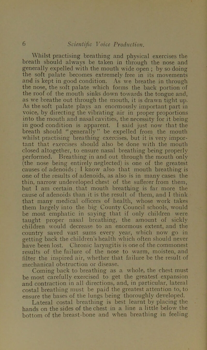 Whilst practising breathing and physical exercises the breath should always be taken in through the nose and generally expelled with the mouth wide open ; by so doing the soft palate becomes extremely free in its movements and is kept in good condition. ,\s we breathe in through the nose, the soft palate which forms the back portion of the roof of the mouth sinks down towards the tongue and, as we breathe out through the mouth, it is drawn tight up. As the soft palate plays an enormously important part in voice, by directing the vibrating air in proper proportions into the mouth and nasal cavities, the necessity for it being in good condition is apparent. I said just now that the breath should “ generally ” be expelled from the mouth whilst practising breathing exercises, but it is very impor- tant that exercises should also be done with the mouth closed altogether, to ensure nasal breathing being properly performed. Breathing in and out through the mouth only (the nose being entirely neglected) is one of the greatest causes of adenoids; I know also that mouth breathing is one of the results of adenoids, as also is in many cases the thin, narrow undeveloped chest of the sufferer from them, but I am certain that mouth breathing is far more the cause of adenoids than it is the result of them, and I think that many medical olTicers of health, whose work takes them largely into the big County Council schools, would be most emphatic in saying that if only children were taught proper nasal breathing, the amount of sickly children would decrease to an enormous extent, and the country saved vast sums every year, which now go in getting back the children’s health which often should never have been lost. Chronic laryngitis is one of the commonest results of the failure of the nose to warm, moisten, and filter the inspired air, whether that failure be the result of mechanical obstruction or disease. Coming back to breathing as a whole, the chest must be most carefully exercised to get the greatest expansion and contraction in all directions, and, in particular, lateral costal breathing must be paid the greatest attention to, to ensure the bases of the lungs being thoroughly developed. Lateral costal breathing is best learnt by placing the hands on the sides of the chest in a line a little below the bottom of the breast-bone and when breathing in feeling