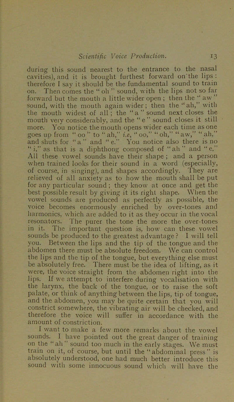 during this sound nearest to the entrance to the nasal cavities), and it is brought furthest forward on’the lips: therefore 1 say it should be the fundamental sound to train on. Then comes the “ oh ” sound, with the lips not so far forward but tlie mouth a little wider open ; then the ‘‘ aw ” Sound, with the mouth again wider; then the “ah,” with the mouth widest of all; the “a” sound next closes the moutii very considerably, and the “e” sound closes it still more. You notice tlie mouth opens wider each time as one goes up from “00” to “ah,” i.e, “00,” “oh,” “aw,” “ah,” and shuts for “a” and “ e.” You notice also there is no “ i,” as that is a diphthong composed of “ah” and “e.” All these vowel sounds have their shape ; and a person when trained looks for their sound in a word (especially, of course, in singing), and shapes accordingly. They are relieved of all anxiety as to how the mouth shall be put for any particular sound; they know at once and get the best possible result by giving it its right shape. When the vowel sounds are produced as perfectly as possible, the voice becomes enormously enriched by over-tones and harmonics, which are added to it as they occur in the vocal resonators. The purer the tone the more the over-tones in it. The important question is, how can these vowel sounds be produced to the greatest advantage? I will tell you. Between the lips and the tip of the tongue and the abdomen there must be absolute freedom. We can control the lips and the tip of the tongue, but everything else must be absolutely free. There must be the idea of lifting, as it were, the voice straight from the abdomen right into the lips. If we attempt to interfere during vocalisation with the larynx, the back of the tongue, or to raise the soft palate, or think of anything between the lips, tip of tongue, and the abdomen, you may be quite certain that you will constrict somewhere, the vibrating air will be checked, and therefore the voice will suffer in accordance with the amount of constriction. I want to make a few more remarks about the vowel sounds. I have pointed out the great danger of training on the “ah” sound too much in the early stages. We must train on it, of course, but until the “abdominal press” is absolutely understood, one had much better introduce this sound with some innocuous sound which will have the