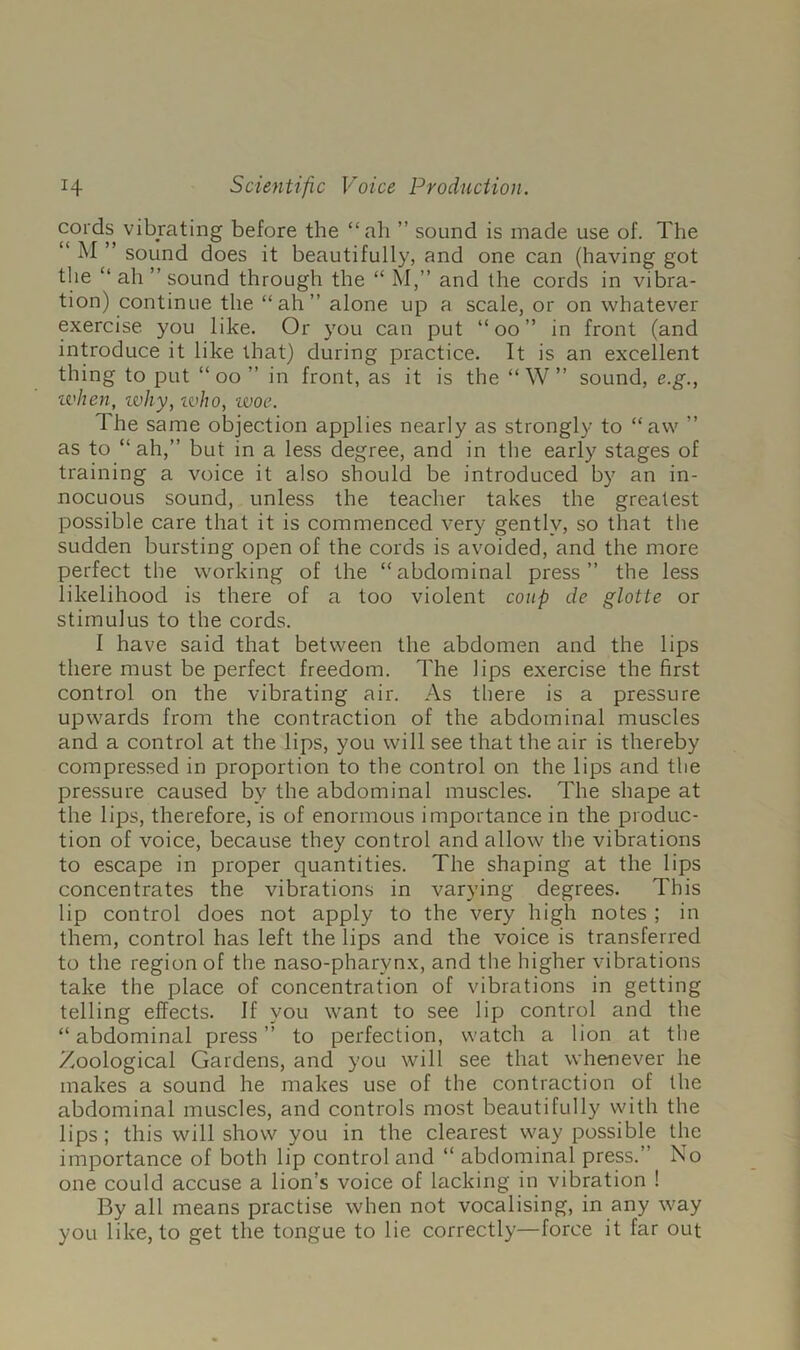 coids vibrating before the “ah ” sound is made use of. The “ M ” sound does it beautifully, and one can (having got the “ ah ’’ sound through the “ M,” and the cords in vibra- tion) continue the “ah” alone up a scale, or on whatever exercise you like. Or you can put “ oo ” in front (and introduce it like that) during practice. It is an excellent thing to put “ oo ” in front, as it is the “ W” sound, e.g., ivhen, tvhy, ivho, ivoe. The same objection applies nearly as strongly to “aw ” as to “ ah,” but in a less degree, and in the early stages of training a voice it also should be introduced by an in- nocuous sound, unless the teacher takes the greatest possible care that it is commenced very gently, so that the sudden bursting open of the cords is avoided, and the more perfect the working of the “abdominal press” the less likelihood is there of a too violent coup de glotte or stimulus to the cords. I have said that between the abdomen and the lips there must be perfect freedom. The lips exercise the first control on the vibrating air. As there is a pressure upwards from the contraction of the abdominal muscles and a control at the lips, you will see that the air is thereby compressed in proportion to the control on the lips and the pressure caused by the abdominal muscles. The shape at the lips, therefore, is of enormous importance in the produc- tion of voice, because they control and allow the vibrations to escape in proper quantities. The shaping at the lips concentrates the vibrations in varying degrees. This lip control does not apply to the very high notes ; in them, control has left the lips and the voice is transferred to the region of the naso-pharynx, and the higher vibrations take the place of concentration of vibrations in getting telling effects. If you want to see lip control and the “abdominal press” to perfection, watch a lion at the Zoological Gardens, and you will see that whenever he makes a sound he makes use of the contraction of the abdominal muscles, and controls most beautifully with the lips; this will show you in the clearest way possible the importance of both lip control and “ abdominal press.” No one could accuse a lion’s voice of lacking in vibration ! By all means practise when not vocalising, in any way you like, to get the tongue to lie correctly—force it far out