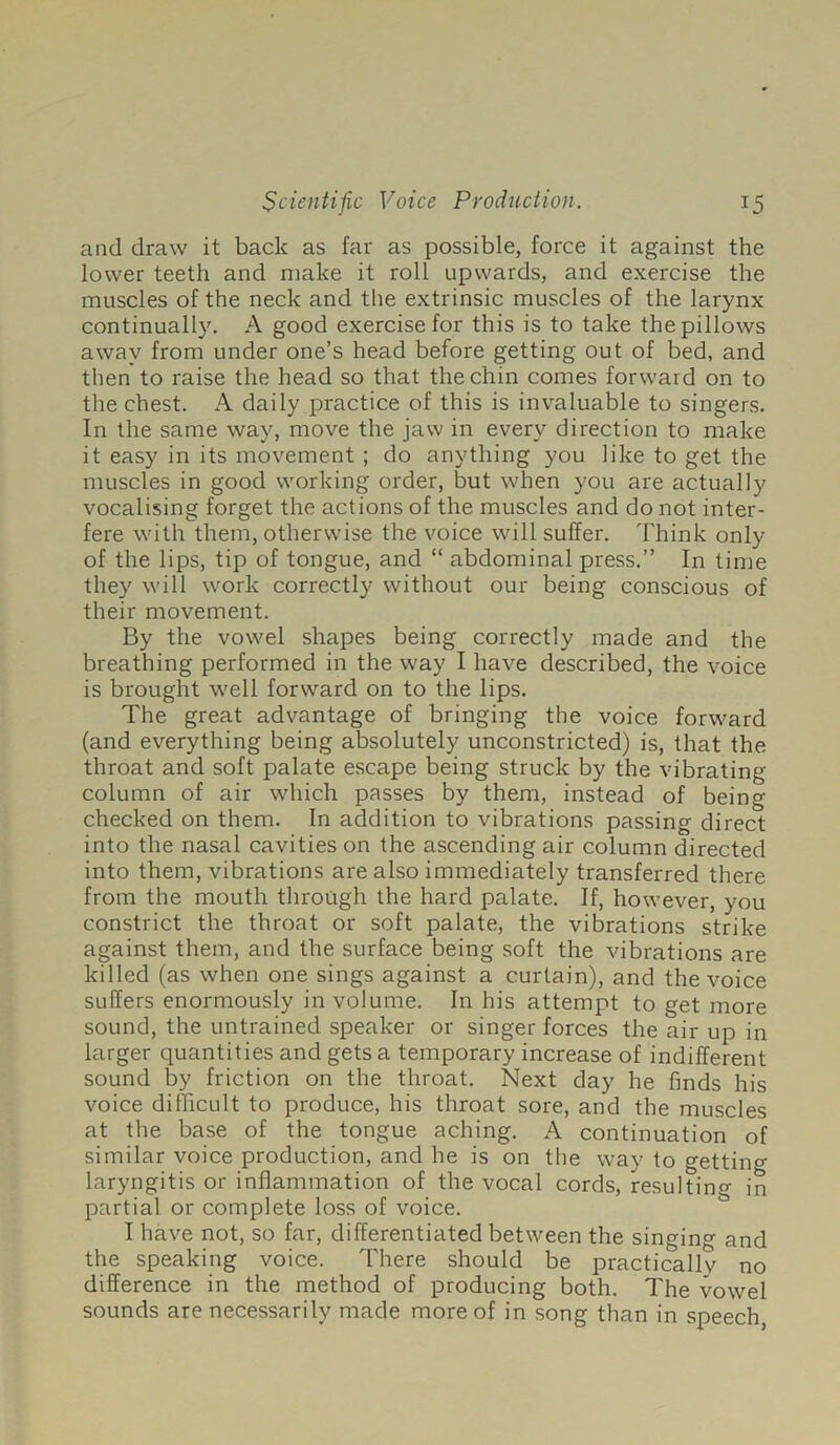 and draw it back as far as possible, force it against the lower teeth and make it roll upwards, and exercise the muscles of the neck and the extrinsic muscles of the larynx continually. A good exercise for this is to take the pillows away from under one’s head before getting out of bed, and then to raise the head so that the chin comes forward on to the chest. A daily practice of this is invaluable to singers. In the same way, move the jaw in every direction to make it easy in its movement ; do anything you like to get the muscles in good working order, but when you are actually vocalising forget the actions of the muscles and do not inter- fere with them, otherwise the voice will suffer. Think only of the lips, tip of tongue, and “ abdominal press.” In time they will work correctly without our being conscious of their movement. By the vowel shapes being correctly made and the breathing performed in the way I have described, the voice is brought well forward on to the lips. The great advantage of bringing the voice forward (and everything being absolutely unconstricted) is, that the throat and soft palate escape being struck by the vibrating column of air which passes by them, instead of being checked on them. In addition to vibrations passing direct into the nasal cavities on the ascending air column directed into them, vibrations are also immediately transferred there from the mouth through the hard palate. If, however, you constrict the throat or soft palate, the vibrations strike against them, and the surface being soft the vibrations are killed (as when one sings against a curtain), and the voice suffers enormously in volume. In his attempt to get more sound, the untrained speaker or singer forces the air up in larger quantities and gets a temporary increase of indifferent sound by friction on the throat. Next day he finds his voice difficult to produce, his throat sore, and the muscles at the base of the tongue aching. A continuation of similar voice production, and he is on the way to getting laryngitis or inflammation of the vocal cords, resultino- in partial or complete loss of voice. I have not, so far, differentiated between the singing and the speaking voice. There should be practicallv no difference in the method of producing both. The vowel sounds are necessarily made more of in song than in speech,