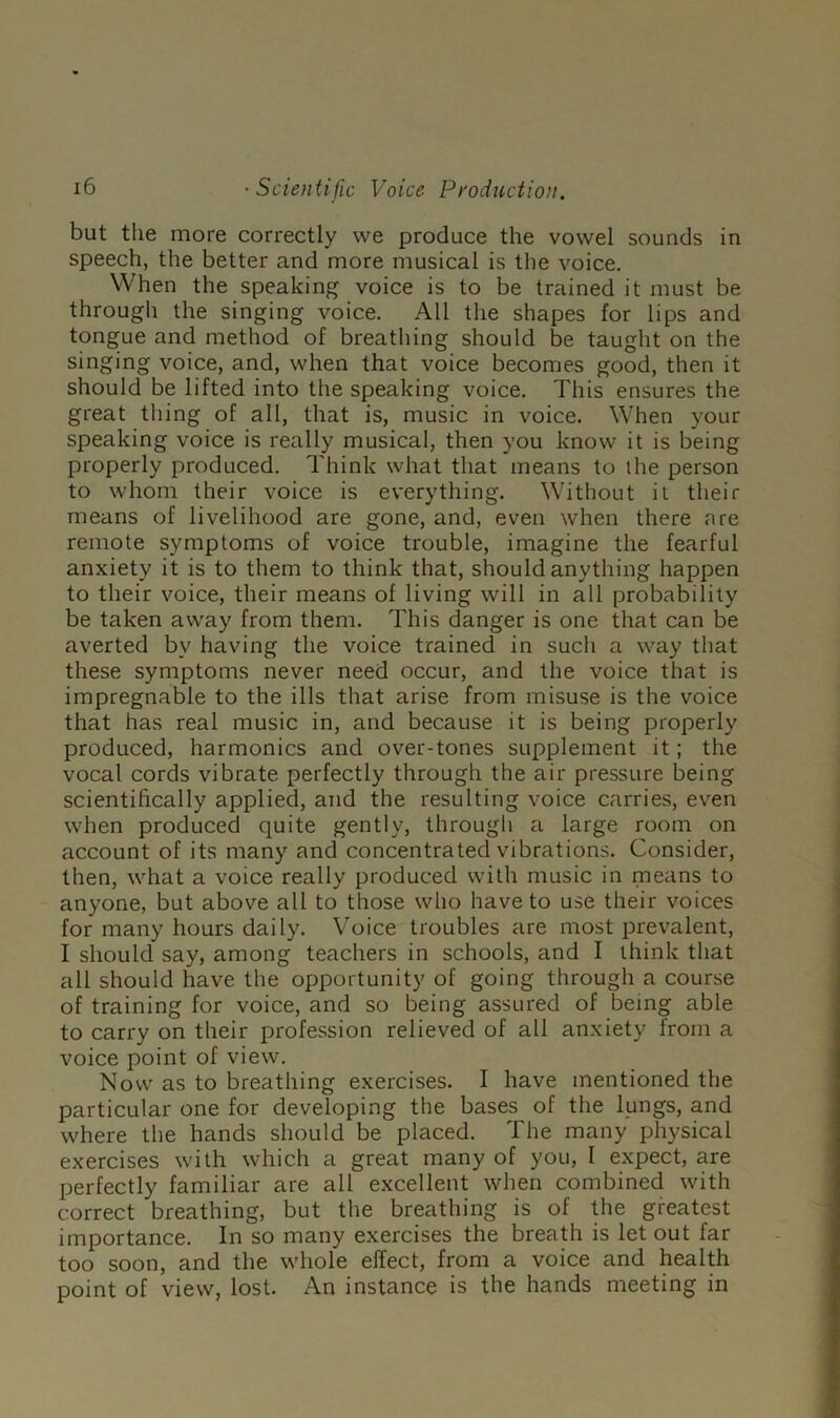 but the more correctly we produce the vowel sounds in speech, the better and more musical is the voice. When the speaking voice is to be trained it must be through the singing voice. All the shapes for lips and tongue and method of breathing should be taught on the singing voice, and, when that voice becomes good, then it should be lifted into the speaking voice. This ensures the great thing of all, that is, music in voice. When your speaking voice is really musical, then you know it is being properly produced. Think what that means to the person to whom their voice is everything. Without it their means of livelihood are gone, and, even when there are remote symptoms of voice trouble, imagine the fearful anxiety it is to them to think that, should anything happen to their voice, their means of living will in all probability be taken away from them. This danger is one that can be averted by having the voice trained in such a way that these symptoms never need occur, and the voice that is impregnable to the ills that arise from misuse is the voice that has real music in, and because it is being properly produced, harmonics and over-tones supplement it; the vocal cords vibrate perfectly through the air pressure being scientifically applied, and the resulting voice carries, even when produced quite gently, through a large room on account of its many and concentrated vibrations. Consider, then, what a voice really produced with music in means to anyone, but above all to those who have to use their voices for many hours daily. Voice troubles are most prevalent, I should say, among teachers in schools, and I think that all should have the opportunity of going through a course of training for voice, and so being assured of bein^ able to carry on their profession relieved of all anxiety from a voice point of view. Now as to breathing exercises. I have mentioned the particular one for developing the bases of the lungs, and where the hands should be placed. The many physical exercises with which a great many of you, 1 expect, are perfectly familiar are all excellent when combined with correct breathing, but the breathing is of the greatest importance. In so many exercises the breath is let out far too soon, and the whole effect, from a voice and health point of view, lost. An instance is the hands meeting in
