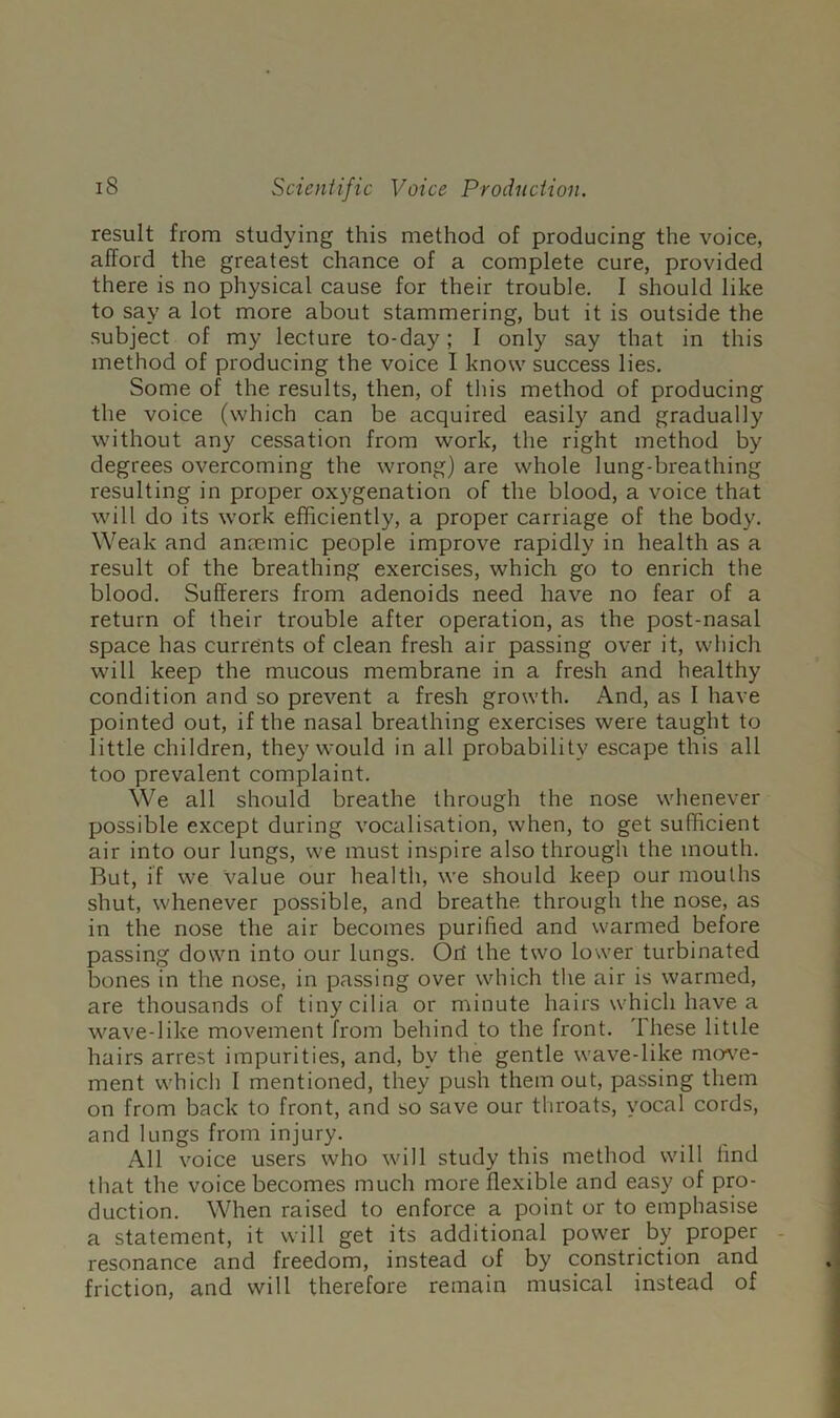 result from studying this method of producing the voice, afford the greatest chance of a complete cure, provided there is no physical cause for their trouble. I should like to say a lot more about stammering, but it is outside the subject of my lecture to-day; I only say that in this method of producing the voice I know success lies. Some of the results, then, of this method of producing the voice (which can be acquired easily and gradually without any cessation from work, the right method by degrees overcoming the wrong) are whole lung-breathing resulting in proper oxygenation of the blood, a voice that wdll do its work efficiently, a proper carriage of the body. Weak and anmmic people improve rapidly in health as a result of the breathing exercises, which go to enrich the blood. Sufferers from adenoids need have no fear of a return of their trouble after operation, as the post-nasal space has currents of clean fresh air passing over it, which will keep the mucous membrane in a fresh and healthy condition and so prevent a fresh growth. And, as I have pointed out, if the nasal breathing exercises were taught to little children, they would in all probability escape this all too prevalent complaint. We all should breathe through the nose whenever possible except during vocalisation, when, to get sufficient air into our lungs, we must inspire also through the mouth. But, if we Value our health, we should keep our mouths shut, whenever possible, and breathe through the nose, as in the nose the air becomes purified and warmed before passing down into our lungs. Ort the two lower turbinated bones in the nose, in passing over which the air is warmed, are thousands of tiny cilia or minute hairs which have a wave-like movement from behind to the front. These little hairs arrest impurities, and, by the gentle wave-like mewe- ment which I mentioned, they push them out, passing them on from back to front, and so save our throats, vocal cords, and lungs from injury. All voice users who will study this method will find that the voice becomes much more flexible and easy of pro- duction. When raised to enforce a point or to emphasise a statement, it will get its additional power by proper - resonance and freedom, instead of by constriction and friction, and will therefore remain musical instead of