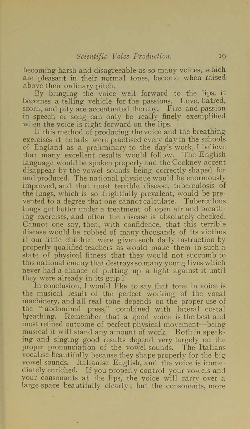 becoming harsh and disagreeable as so many voices, which are pleasant in their normal tones, become when raised above their ordinary pitch. By bringing the voice well forward to the lips, it becomes a telling vehicle for the passions. Love, hatred, scorn, and pity are accentuated thereby. Fire and passion in speech or song can only be really finely exemplified when the voice is right forward on the lips. If this method of producing the voice and the breathing exercises it entails were practised every day in the schools of England as a preliminary to the day’s work, I believe that many excellent results would follow. The English language would be spoken properly and the Cockney accent disappear by the vowel sounds being correctly shaped for and produced. The national physique would be enormously improved, and that most terrible disease, tuberculosis of the lungs, which is so frightfully prevalent, would be pre- vented to a degree that one cannot calculate. Tuberculous lungs get better under a treatment of open air and breath- ing exercises, and often the disease is absolutely checked. Cannot one say, then, with confidence, that this terrible disease would be robbed of many thousands of its victims if our little children were given such daily instruction by properly qualified teachers as would make them in such a state of physical fitness that they would not succumb to this national enemy that destroys so many young lives which never had a chance of putting up a fight against it until they were already in its grip ? In conclusion, I would like to say that tone in voice is the musical result of the perfect working of the vocal machinery, and all real tone depends on the proper use of the “ abdominal press,” combined with lateral costal bjreathing. Remember that a good voice is the best and most refined outcome of perfect physical movement—being musical it will stand any amount of work. Both in speak- ing and singing good results depend very largely on the proper pronunciation of the vowel sounds. The Italians vocalise beautifully because they shape properly for the big vowel sounds. Italianise English, and the voice is imme- diately enriched. If you properly control your vowels and your consonants at the lips, the voice will carry over a large space beautifully clearly ; but the consonants, more