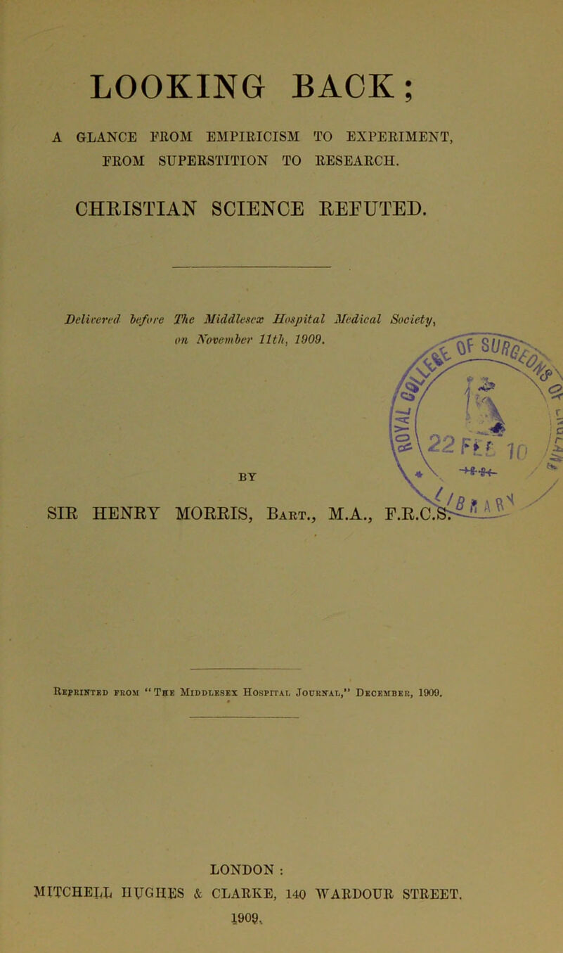 A GLANCE FROM EMPIRICISM TO EXPERIMENT, FROM SUPERSTITION TO RESEARCH. CHRISTIAN SCIENCE REFUTED. Delivered before The Middlesex Hospital Medical Society, Reprinted prom “The Middlesex Hospital Journal,” December, 1909. LONDON: MITCHELL HUGHES & CLARKE, 140 WARDOUR STREET. 1909,