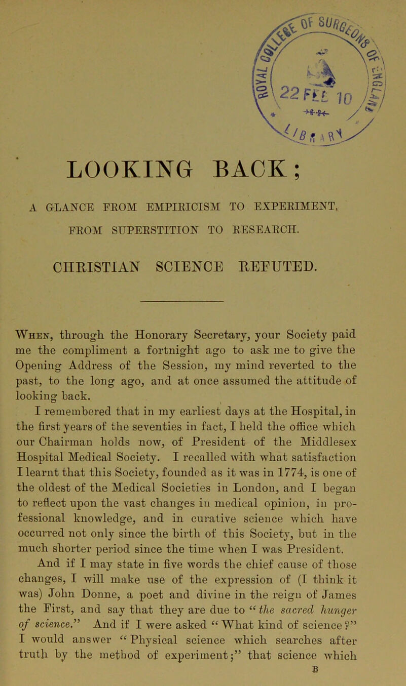 LOOKING BACK; A GLANCE FEOM EMPIRICISM TO EXPERIMENT, FROM SUPERSTITION TO RESEARCH. CHRISTIAN SCIENCE REFUTED. When, through, the Honorary Secretary, your Society paid me the compliment a fortnight ago to ask me to give the Opening Address of the Session, my mind reverted to the past, to the long ago, and at once assumed the attitude of looking back. I remembered that in my earliest days at the Hospital, in the first years of the seventies in fact, I held the office which our Chairman holds now, of President of the Middlesex Hospital Medical Society. I recalled with what satisfaction I learnt that this Society, founded as it was in 1774, is one of the oldest of the Medical Societies in London, and I began to reflect upon the vast changes in medical opinion, in pro- fessional knowledge, and in curative science which have occurred not only since the birth of this Society, but in the much shorter period since the time when I was President. And if I may state in five words the chief cause of those changes, I will make use of the expression of (I think it was) John Donne, a poet and divine in the reign of James the First, and say that they are due to “ the sacred hunger of science.” And if I Avere asked “What kind of science?” I would answer “Physical science which searches after truth by the method of experiment;” that science Avhich B