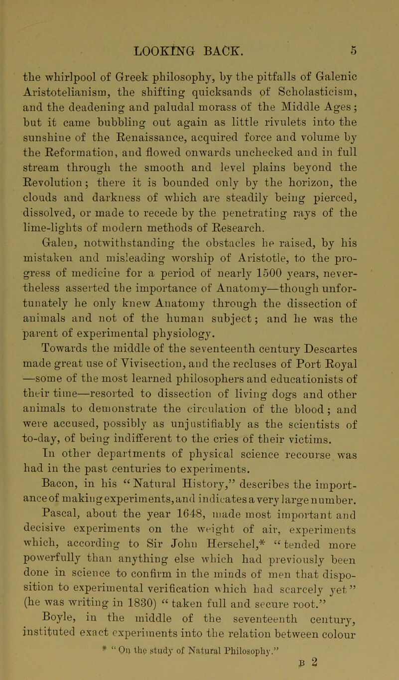 the whirlpool of Greek philosophy, hy the pitfalls of Galenic Aristotelianisin, the shifting quicksands of Scholasticism, and the deadening and paludal morass of the Middle Ages; hut it came bubbling out again as little rivulets into the sunshine of the Renaissance, acquired force and volume by the Reformation, and flowed onwards unchecked and in full stream through the smooth and level plains beyond the Revolution; there it is bounded only by the horizon, the clouds and darkness of which are steadily being pierced, dissolved, or made to recede by the penetrating rays of the lime-lights of modern methods of Research. Galen, notwithstanding the obstacles he raised, by his mistaken and misleading worship of Aristotle, to the pro- gress of medicine for a period of nearly 1500 years, never- theless asserted the importance of Anatomy—though unfor- tunately he only knew Anatomy through the dissection of animals and not of the human subject; and he was the parent of experimental physiology. Towards the middle of the seventeenth century Descartes made great use of Vivisection, and the recluses of Port Royal —some of the most learned philosophers and educationists of their time—resorted to dissection of living dogs and other animals to demonstrate the circulation of the blood; and were accused, possibly as unjustifiably as the scientists of to-day, of being indifferent to the cries of their victims. In other departments of physical science recourse was had in the past centuries to experiments. Bacon, in his “Natural History,” describes the import- ance of making experiments, and indicates a very large number. Pascal, about the year 1648, made most important and decisive experiments on the weight of air, experiments which, according to Sir John Herschel,* “ tended more powerfully than anything else which had previously been done in science to confirm in the minds of men that dispo- sition to experimental verification which had scarcely yet” (he was writing in 1830) “ taken full and secure root.” Boyle, in the middle of the seventeenth century, instituted exact experiments into the relation between colour * “ On the study of Natural Philosophy.” 33 2