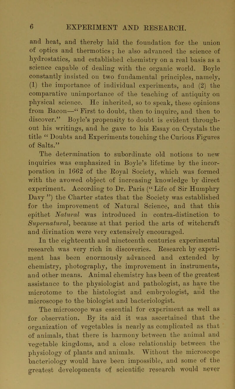 and heat, and thereby laid the foundation for the union of optics and thermotics; he also advanced the science of hydrostatics, and established chemistry on a real basis as a science capable of dealing with the organic world. Boyle constantly insisted on two fundamental principles, namely, (1) the importance of individual experiments, and (2) the comparative unimportance of the teaching of antiquity on physical science. He inherited, so to speak, these opinions from Bacon—“ First to doubt, then to inquire, and then to discover.” Boyle’s propensity to doubt is evident through- out his writings, and he gave to his Essay on Crystals the title “ Doubts and Experiments touching the Curious Figures of Salts.” The determination to subordinate old notions to new inquiries was emphasized in Boyle’s lifetime by the incor- poration in 1G62 of the Royal Society, which was formed with the avowed object of increasing knowledge by direct experiment. According to Dr. Paris (“Life of Sir Humphry Davy ”) the Charter states that the Society was established for the improvement of Natural Science, and that this epithet Natural was introduced in contra-distinction to Supernatural, because at that period the arts of witchcraft and divination were very extensively encouraged. In the eighteenth and nineteenth centuries experimental research was very rich in discoveries. Research by experi- ment has been enormously advanced and extended by chemistry, photography, the improvement in instruments, and other means. Animal chemistry has been of the greatest assistance to the physiologist and pathologist, as have the microtome to the histologist and embryologist, and the microscope to the biologist and bacteriologist. The microscope was essential for experiment as well as for observation. By its aid it was ascertained that the organization of vegetables is nearly as complicated as that of animals, that there is harmony between the animal and vegetable kingdoms, and a close relationship between the physiology of plants and animals. Without the microscope bacteriology would have been impossible, and some of the greatest developments of scientific research would never