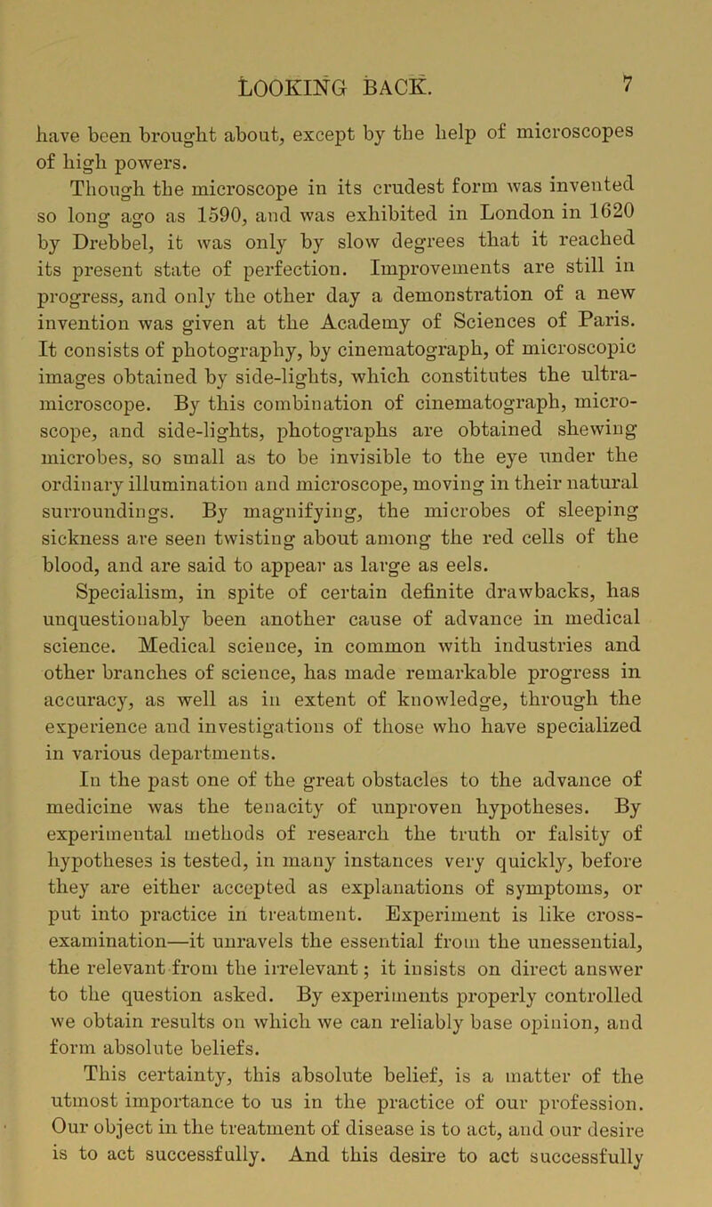 have been brought about, except by the help of microscopes of high powers. Though the microscope in its crudest form was invented so lonof a^o as 1590, and was exhibited in London in 1620 by Drebbel, it was only by slow degrees that it reached its present state of perfection. Improvements are still in progress, and only the other day a demonstration of a new invention was given at the Academy of Sciences of Paris. It consists of photography, by cinematograph, of microscopic images obtained by side-lights, which constitutes the ultra- microscope. By this combination of cinematograph, micro- scope, and side-lights, photographs are obtained shewing microbes, so small as to be invisible to the eye under the ordinary illumination and microscope, moving in their natural surroundings. By magnifying, the microbes of sleeping sickness are seen twisting about among the red cells of the blood, and are said to appear as large as eels. Specialism, in spite of certain definite drawbacks, has unquestionably been another cause of advance in medical science. Medical science, in common with industries and other branches of science, has made remarkable progress in accuracy, as well as in extent of knowledge, through the experience and investigations of those who have specialized in various departments. In the past one of the great obstacles to the advance of medicine was the tenacity of unproven hypotheses. By experimental methods of research the truth or falsity of hypotheses is tested, in many instances very quickly, before they are either accepted as explanations of symptoms, or put into practice in treatment. Experiment is like cross- examination—it unravels the essential from the unessential, the relevant from the irrelevant; it insists on direct answer to the question asked. By experiments properly controlled we obtain results on which we can reliably base opinion, and form absolute beliefs. This certainty, this absolute belief, is a matter of the utmost importance to us in the practice of our profession. Our object in the treatment of disease is to act, and our desire is to act successfully. And this desire to act successfully