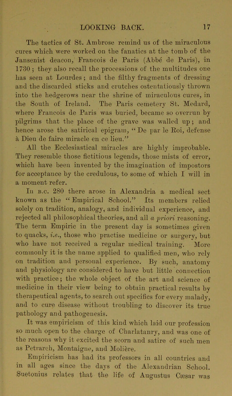 Tlie tactics of St. Ambrose remind us of the miraculous cures which were worked on the fanatics at the tomb of the Jansenist deacon, Francois de Paris (Abbe de Paris), in 1730 ; they also recall the processions of the multitudes one has seen at Lourdes ; and the filthy fragments of dressing and the discarded sticks and crutches ostentatiously tin-own into the hedgerows near the shrine of miraculous cures, in the South of Ireland. The Paris cemetery St. Medard, where Francois de Paris was buried, became so overrun by pilgrims that the place of the grave was walled up ; and hence arose the satirical epigram, “ De par le Roi, defense it Dieu de faire miracle en ce lieu.” All the Ecclesiastical miracles are highly' improbable. They resemble those fictitious legends, those mists of error, which have been invented by the imagination of impostors for acceptance by the credulous, to some of which I will in a moment refer. In b.c. 280 there arose in Alexandria a medical sect known as the “Empirical School.” Its members relied solely on tradition, analogy, and individual experience, and rejected all philosophical theories, and all a priori reasoning. The term Empiric in the present day is sometimes given to quacks, i.e., those who practise medicine or surgery, but who have not received a regular medical trainino-. More commonly it is the name applied to qualified men, who rely on tradition and personal experience. By such, anatomy and physiology are considered to have but little connection with practice; the whole object of the art and science of medicine in their view being to obtain practical results by therapeutical agents, to search out specifics for every malady, and to cure disease without troubling to discover its true pathology and pathogenesis. It was empiricism of this kind which laid our profession so much open to the charge of Charlatanry, and was one of the reasons why it excited the scorn and satire of such men as Petrarch, Montaigne, and Moliere. Empiricism has had its professors in all countries and in all ages since the days of the Alexandrian School. Suetonius relates that the life of Augustus Caesar was