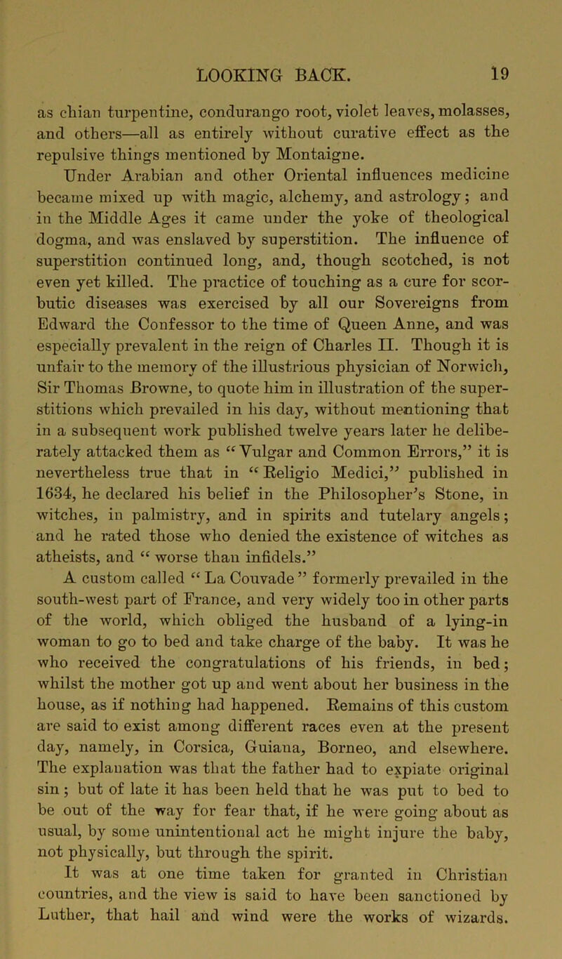 as chian turpentine, condurango root, violet leaves, molasses, and others—all as entirely without curative effect as the repulsive things mentioned by Montaigne. Under Arabian and other Oriental influences medicine became mixed up with magic, alchemy, and astrology; and in the Middle Ages it came under the yoke of theological dogma, and was enslaved b}r superstition. The influence of superstition continued long, and, though scotched, is not even yet killed. The practice of touching as a cure for scor- butic diseases was exercised by all our Sovereigns from Edward the Confessor to the time of Queen Anne, and was especially prevalent in the reign of Charles II. Though it is unfair to the memory of the illustrious physician of Norwich, Sir Thomas Browne, to quote him in illustration of the super- stitions which prevailed in his day, without mentioning that in a subsequent work published twelve years later he delibe- rately attacked them as “ Vulgar and Common Errors,” it is nevertheless true that in “ Religio Medici,” published in 1634, he declared his belief in the Philosopher's Stone, in witches, in palmistry, and in spirits and tutelary angels; and he rated those who denied the existence of witches as atheists, and “ worse than infidels.” A custom called “ La Couvade ” formerly prevailed in the south-west part of France, and very widely too in other parts of the world, which obliged the husband of a lying-in woman to go to bed and take charge of the baby. It was he who received the congratulations of his friends, in bed; whilst the mother got up and went about her business in the house, as if nothing had happened. Remains of this custom are said to exist among different races even at the present day, namely, in Corsica, Guiana, Borneo, and elsewhere. The explanation was that the father had to expiate original sin; but of late it has been held that he was put to bed to be out of the way for fear that, if he were going about as usual, by some unintentional act he might injure the baby, not physically, but through the spirit. It was at one time taken for granted in Christian countries, and the view is said to have been sanctioned by Luther, that hail and wind were the works of wizards.