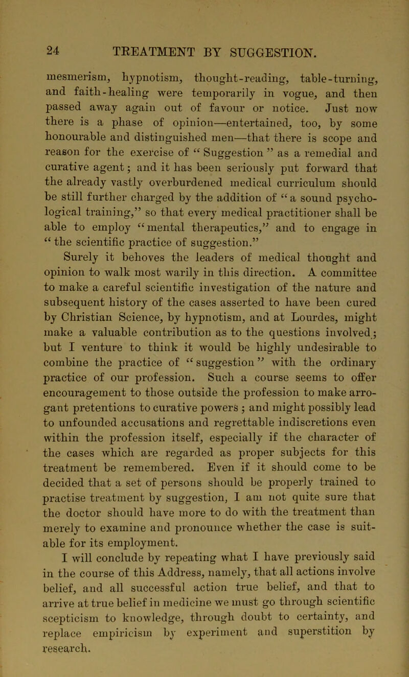 mesmerism, hypnotism, thought-reading, table-turning, and faith-healing were temporarily in vogue, and then passed away again out of favour or notice. Just now there is a phase of opinion—entertained, too, by some honourable and distinguished men—that there is scope and reason for the exercise of “ Suggestion ” as a remedial and curative agent; and it has been seriously put forward that the already vastly overburdened medical curriculum should be still further charged by the addition of “ a sound psycho- logical training,” so that every medical practitioner shall be able to employ “ mental therapeutics,” and to engage in “ the scientific practice of suggestion.” Surely it behoves the leaders of medical thought and opinion to walk most warily in this direction. A committee to make a careful scientific investigation of the nature and subsequent history of the cases asserted to have been cured by Christian Science, by hypnotism, and at Lourdes, might make a valuable contribution as to the questions involved; but I venture to think it would be highly undesirable to combine the practice of “ suggestion ” with the ordinary practice of our profession. Such a course seems to offer encouragement to those outside the profession to make arro- gant pretentions to curative powers ; and might possibly lead to unfounded accusations and regrettable indiscretions even within the profession itself, especially if the character of the cases which are regarded as proper subjects for this treatment be remembered. Even if it should come to be decided that a set of persons should be properly trained to practise treatment by suggestion, I am not quite sure that the doctor should have more to do with the treatment than merely to examine and pronounce whether the case is suit- able for its employment. I will conclude by repeating what I have previously said in the course of this Address, namely, that all actions involve belief, and all successful action true belief, and that to arrive at true belief in medicine we must go through scientific scepticism to knowledge, through doubt to certainty, and replace empiricism by experiment and superstition by research.