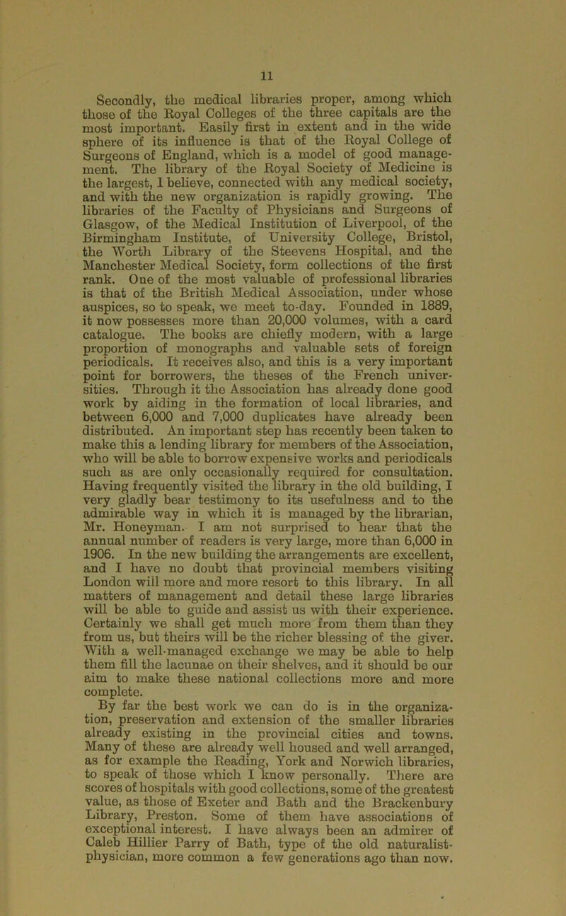 Secondly, the medical libraries proper, among which those of the Royal Colleges of the three capitals are the most important. Easily first in extent and in the wide sphere of its influence is that of the Royal College of Surgeons of England, which is a model of good manage- ment. The library of the Royal Society of Medicine is the largest, 1 believe, connected with any medical society, and with the new organization is rapidly growing. The libraries of the Faculty of Physicians and Surgeons of Glasgow, of the Medical Institution of Liverpool, of the Birmingham Institute, of University College, Bristol, the Worth Library of the Steevens Hospital, and the Manchester Medical Society, form collections of the first rank. One of the most valuable of professional libraries is that of the British Medical Association, under whose auspices, so to speak, we meet to-day. Founded in 1889, it now possesses more than 20,000 volumes, with a card catalogue. The books are chiefly modern, with a large proportion of monographs and valuable sets of foreign periodicals. It receives also, and this is a very important point for borrowers, the theses of the French xmiver- sities. Through it the Association has already done good work by aiding in the formation of local libraries, and between 6,000 and 7,000 duplicates have already been distributed. An important step has recently been taken to make this a lending hbrary for members of the Association, who will be able to borrow expensive works and periodicals such as are only occasionally required for consultation. Having frequently visited the library in the old building, I very gladly bear testimony to its usefulness and to the admirable way in which it is managed by the librarian, Mr. Honeyman. I am not surprised to hear that the annual number of readers is very large, more than 6,000 in 1906. In the new building the arrangements are excellent, and I have no doubt that provincial members visiting London will more and more resort to this library. In aU matters of management and detail these large libraries will be able to guide and assist us with their experience. Certainly we shall get much more from them than they from us, but theirs will be the richer blessing of the giver. With a well-managed exchange we may be able to help them fill the lacunae on their shelves, and it should be our aim to make these national collections more and more complete. By far the best work we can do is in the organiza- tion, preservation and extension of the smaller libraries already existing in the provincial cities and towns. Many of these are already well housed and well arranged, as for example the Reading, York and Norwich libraries, to speak of those which I know personally. There are scores of hospitals with good collections, some of the greatest value, as those of Exeter and Bath and the Brackenbury Library, Preston. Some of them have associations of exceptional interest. I have always been an admirer of Caleb Hillier Parry of Bath, type of the old naturahst- physician, more common a few generations ago than now.