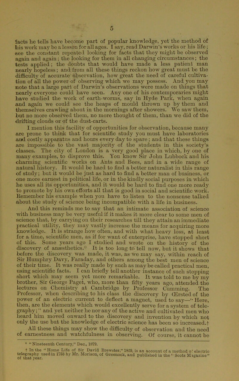 facts he tells have become part of popular knowledge, yet the method of Ills work may bo a lesson for all ages. I say, read Darwin’s works or his life; see the constant repeated looking for facts that they might be observed again and again; the looking for them in all changing circumstances; the tests applied; the doubts that would have made a less patient man nearly hopeless; and from all these things reckon how great must be the difficulty of accurate observation, how great the need of careful cultiva- tion of all the power of observing which we may possess. And you may note that a large j>art of Darwin’s observations were made on things that nearly everyone could have seen. Any one of his contemporaries might have studied the work of earth-worms, say in Hyde Park, when again and again we could see the heaps of mould thrown up by them and themselves crawling about in the mornings after showers. We saw them, but no more observed them, no more thought of them, than we did of the drifting clouds or of the dust-carts. I mention this facility of opportunities for obsexwation, because many are prone to thinli that for scientific study you must have laboratories and costly apparatus and hours every day to spare ; and that these things are impossible to the vast majority of the students in this society’s classes. The city of Loudon is a very good place in which, by one of many examples, to disprove this. You know Sir John Lubbock and his charming scientific works on Ants and Bees, and in a wide range of natural history. It would be hard to find a better naturalist in this range of study; but it would be just as hard to find a better man of business, or one more earnest in political life, or in the kindly social purposes in -which he uses all its opportunities, and it would be hard to find one more ready to promote by his own efforts all that is good in social and scientific work. Remember his example when you have to listen to the nonsense talked about the study of science being incompatible with a life in business. And this reminds me to say that an intimate association of science wth business may be very useful if it makes it more clear to some men of science that, by carrying on their researches till they attain an immediate practical utility, they may vastly increase the means for acquiring more knowledge. It is strange how often, and with what heavy loss, at least for a time, scientific men, as if for want of enterj>rise, have stopped short of this. Some years ago I studied and wrote on the history of the discovery of anaesthetics.’- It is too long to tell now, but it shows that before the discovery was made, it was, as we may say, within reach of Sir Humphry Davy, Faraday, and others among the best men of science of their time. It was really made by such as maybe called practical men, using scientific facts. I can briefly tell another instance of such stopjping short which may seem yet more remarkable. It was told to me by my brother. Sir George Paget, who, more than fifty years ago, attended the lectures on Chemistry at Cambridge by Professor Camming. The Professor, when describing to his class the discovery by CErsted of the power of an electric current to deflect a magnet, used to say—'• Here, then, are the elements which would excellently serve for a system of tele- graphy ; ” and yet neither he nor any of the active and cultivated men who heard him moved onward to the discovery and invention by which not only the use but the knowledge of electric science has been so increased.! All these things may shoAv the difficulty of observation and the need of earnestness and watchfulness in observing. Of course, it cannot be ♦ “ Nineteenth Century,” Deo., 1879. t In the “ Home Life of Sir David Brewster, 18G9, is an account of a method o’ electric telegraxihy usediu 1(53 by Mr. Morison, of Greenock, and published in the ** Scots Magazine” of that year. °