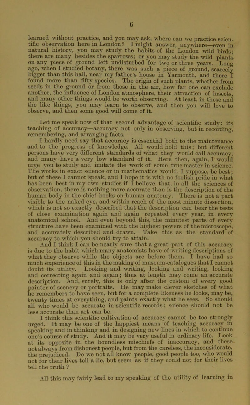 learned without practice, and you may ask, where can we practice scien- tific observation here in London? I might answer, anj^^vhere—even in natural history, you may study the habits of the Loudon wild birds; there are many besides the sparrows; or you may study the wild plants on any piece of ground left undisturbed for two or three years. Long ago, when I studied botany, there was such a piece of ground, scarcely bigger than this hall, near my father’s house in Yarmouth, and there I found more than fifty species. The origin of such jdants, whether from seeds in the ground or from those in the air, how far one can exclude another, the influence of London atmosphere, their attraction of insects, and many other things would be worth observing. At least, in these and the like things, you may learn to observe, and then you will love to observe, and then some good will come of it. Let me sj)eak now of that second advantage of scientific study: its teaching of accuracj*—accuracy not only in observing, but in recording, remembering, and arranging facts. I hardly need say that accuracy is essential both to the maintenance and to the progress of knowledge. All would hold this; but different persons have very different standards of what thej’- would call accuracy, and many have a very low standard of it. Here then, again, I would urge you to study and imitate the work of some true master in science. The works in exact science or in mathematics would, I suppose, be best; but of these I cannot speak, and I hope it is with no foolish pride in what has been best in my own studies if I believe that, in all the sciences of observation, there is nothing more accurate than is the descrij)tion of the human body in the chief books on human anatomy. There is not a part visible to the naked eye, and within reach of the most minute dissection, which is not so exactly described that the description can bear the tests of close examination again and again repeated every year, in every anatomical school. And even beyond this, the minutest parts of every structure have been examined with the highest powers of the microscope, and accurately described and drawn. Take this as the standard of accuracy to which you should try to attain. And I think I can be nearly sure that a great i)art of this accuracy is due to the habit which many anatomists have of writing descriptions of what they observe while the objects are before them. I have had so much experience of this in the making of museiun-catalogues that I cannot doubt its utility. Looking and writing, looking and writing, looking and correcting again and again; thus at length may come an accurate description. And, surely, this is only after the custom of every good Ijainter of scenery or portraits. He may make clever sketches of what he remembers to have seen, but for a complete likeness he looks, may be, twenty times at everything, and paints exactly what he sees. So should all who would be accurate in scientific records; science should not be less accurate than art can be. I think this scientific cultivation of accuracy cannot be too strongly urged. It may be one of the happiest means of teaching accuracy in sj)eaking and in thinking and in designing new lines in which to continue one’s course of study. And it maj^ be very useful in ordinary life. Look at its opposite in the boundless mischiefs of inaccuracy, and these- not always from dishonest people, but from the careless, the inconsiderate, the prejudiced. Do we not all Imow people, good people too, who would not for their lives tell a lie, but seem as if they could not for their lives tell the truth ? All this may fairly lead to my speaking of the utility of learning in