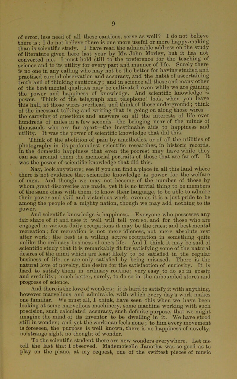 of error, less need of all these cautious, serve as well? I do not believe there is; I do not believe there is one more useful or more happy-making than is scientific study. I have read the admirable address on the study of literature given here last year by Mr. John Morley, but it has not converted me. I must hold still to the preference for the teaching of science and to its utility for every part and manner of life. Surely there is no one in any calling who may not be the better for having studied and practised careful observation and accuracy, and the habit of ascertaining truth and of thinking cautiously; and in science all these and many other of the best mental qualities may be cultivated even while we are gaining the power and happiness of Imowledge. And scientific knowledge i,i power. Think of the telegraph and telephone! look, when you leave this hall, at those wires overhead, and think of those underground; think of the incessant talking and writing that is going on along those wires— the carrying of questions and answers on all the interests of life over hundreds of miles in a few seconds—the bringing near of the minds of thousands who are far aj)art—the inestimable aids to happiness and utility. It was the power of scientific knowledge that did this. Think of the abolition of pain by anaethetics, or of all the utilities of photography in its profoundest scientific researches, in historic records, in the domestic happiness that even the jpoorest may have while they can see around them the memorial portraits of those that are far off. It was the power of scientific knowledge that did this. Naj, look anywhere; see if you can find a place in all this land where there is not evidence that scientific knowledge is power for the welfare of men. And though we may not become of the number of those by whom great discoveries are made, yet it is no trivial thing to be members of the same class with them, to know their language, to be able to admire their power and skill and victorious work, even as it is a just pride to be among the people of a mighty nation, though we may add nothing to its power. And scientific knowledge /.v happiness. Everyone who possesses any fair share of it and uses it well will tell you so, and for those who are engaged in various daily occupations it ma}^ be the truest and best mental recreation; for recreation is not mere idleness, not mere absolute rest after work; the best is a willing active occupation iu something quite imlike the ordinary business of one’s life. And I think it may be said of scientific study that it is remarkably fit for satisfying some of the natural desires of the mind which are least likely to be satisfied in the regular business of life, or are only satisfied by being misused. There is the natural love of novelty, the desire for the satisfaction of curiosity. It is hard to satisfy them in ordinary routine; very easy to do so in gossqj and credulity; much better, surely, to do so in the unbounded stores and progress of science. And there is the love of wonders; it is hard to satisfy it with anything, however marvellous and admirable, with which every day’s work makes one familiar. We must all, I think, have seen this when we have been looking at some marvellous machinery, some machine working with such precision, such calculated accuracy, such definite purpose, that we might imagine the mind of its inventor to be dwelling in it. We have stood still in wonder; and yet the worlonan feels none ; to him every movement is foreseen, the purpose is well known, there is no happiness of novelty, no strange sight, no thought of wonder. To the scientific student there are new wonders everywhere. Let me tell the last that I observed. Mademoiselle Janotha was so good as to play on the piano, at my request, one of the softest pieces of music