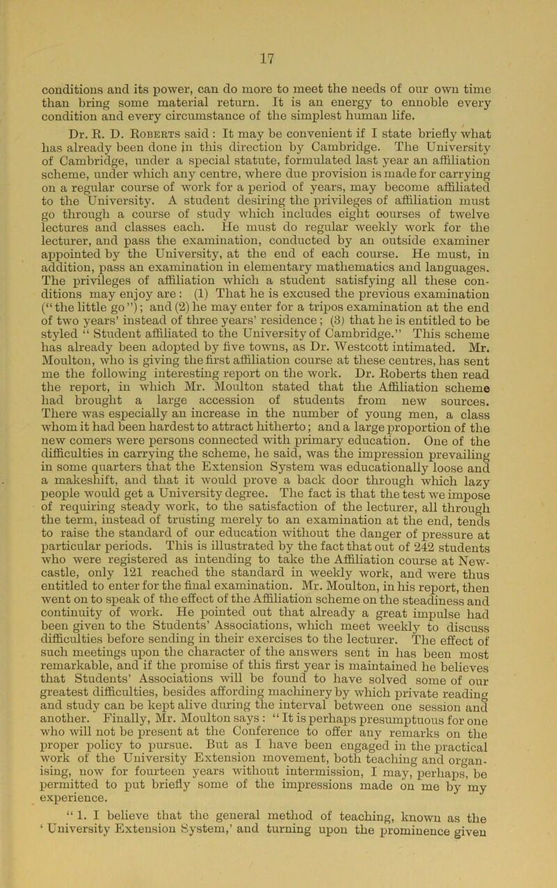 conditions and its power, can do more to meet the needs of our own time than bring some material return. It is an energy to ennoble every condition and every circumstance of the simplest human life. Dr. E. D. Egberts said : It may be convenient if I state briefly what has already been done in this direction by Cambridge. The University of Cambridge, under a si^ecial statute, formulated last year an affiliation scheme, under which any centre, where due provision is made for carrying on a regular course of work for a period of years, may become affiliated to the University. A student desiring the privileges of affiliation must go through a course of study which includes eight courses of twelve lectures and classes each. He must do regular weekly work for the lecturer, and j)ass the examination, conducted by an outside examiner aj)pointed by the University, at the end of each course. He must, in addition, pass an examination in elementary mathematics and languages. The privileges of affiliation which a student satisfying all these con- ditions may enjoy are: (1) That he is excused the previous examination (“the little go ”); and (2) he may enter for a tripos examination at the end of two years’ instead of three years’ residence; (3) that he is entitled to be styled “ Student affihated to the University of Cambridge.” This scheme has already been adopted by five towns, as Dr. Westcott intimated. Mr. Moulton, who is giving the first affiliation course at these centres, has sent me the following interesting report on the work. Dr. Eoberts then read the report, in which Mr. Moulton stated that the Affiliation scheme had brought a large accession of students from new sources. There was especially an increase in the number of young men, a class whom it had been hardest to attract hitherto; and a large proxDortion of the new comers were persons connected with iDrimary education. One of the difficulties in carrying the scheme, he said, was the imxiression prevailing in some quarters that the Extension System was educationally loose and a makeshift, and that it would j)rove a back door through which lazy people would get a University degree. The fact is that the test we impose of requiring steady work, to the satisfaction of the lecturer, all through the term, instead of trusting merely to an examination at the end, tends to raise the standard of our education without the danger of pressure at j)articular periods. This is illustrated by the fact that out of 242 students who were registered as intending to take the Affiliation course at New- castle, only 121 reached the standard in weekly work, and were thus entitled to enter for the final examination. Mr. Moulton, in his report, then went on to speak of the effect of the Affiliation scheme on the steadiness and continuity of work. He i)ointed out that already a great imjaulse had been given to the Stndents’ Associations, which meet weekly to discuss difficidties before sending in their exercises to the lecturer. The effect of such meetings ui)on the character of the answers sent in has been most remarkable, and if the x>romise of this first year is maintained he believes that Students’ Associations will be found to have solved some of our greatest difficulties, besides affording machinery by which private reading and study can be kept alive during the interval between one session and another. Finally, Mr. Moulton says : “ It is perhaps presumptuous for one who will not be ijresent at the Conference to offer any remarks on the proper policy to pursue. But as I have been engaged in the practical work of the University Extension movement, both teaching and organ- ising, now for fonrteen years without intermission, I may, x^erhaps, be X^ermitted to x’ut briefly some of the imxu’essions made on me by my exxDerience. “ 1. I believe that the general method of teaching, known as the ‘ University Extension System,’ and turning upon the x^rominence given