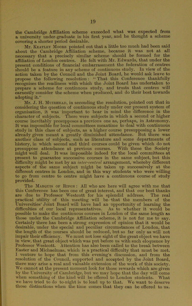 the Cambridge Affiliation scheme exceeded what was expected from a university under-graduate in his first year, and he thought a scheme covering a shorter period desirable. Mr. Keatley Moore pointed out that a little too much had been said about the Cambridge Affiliation scheme, because it was not at all necessary that a precisely similar scheme should be formed for the affiliation of London centres. He felt with Mr. Edwards, that under the present conditions of financial embarrassment the federation of centres should be a feature in any scheme of continuous study. In view of the action taken by the Council and the Joint Board, he would ask leave to propose the followng resolution: “ That this Conference thankfully recognises the readiness with which the Joint Board has undertaken to prepare a scheme for continuous study, and trusts that centres will earnestly consider the scheme when produced, and do their best towards adopting it.” Mr. J. H. Muirhead, in seconding the resolution, pointed out that in considering the question of continuous study under our present system of organisation, it was important to bear in mind the difference in the character of subjects. There were subjects in which a second or higher course inevitably presupposes a previous one as, perhaps, in Astronomy. It was impossible for local committees meantime to deal with continuous study in this class of subjects, as a higher course presupposing a lower already given meant a greatly diminished attendance. But there was another class of subjects, such as literature and some departments of history, in which second and third courses could be given which do not presuppose attendance at previous courses. With these the Society might well deal. It was impossible indeed for the local committees at present to guarantee successive courses in the same subject, but this difficulty might be met by an inter-ceiitml arrangement, whereby different aspects of the same subject might be taken up successively at the different centres in London, and in this way students who were willing to go from centre to centre might have a continuous course of study provided. The Marquis of Ripon : All who are here will agree with me that this Conference has been one of great interest, and that our best thanks are due to Professor Westcott for his splendid address. The real jiractical utility of this meeting will be that the members of the Universities’ Joint Board will have had an opportunity of learning the difficulties of our local representatives. As to whether it would be possible to make the continuous courses in London of the same length as those under the Cambridge Affiliation scheme, it is not for me to say. Certainly there has been a strong expression of opinion that it would be desirable, under the special and peculiar circumstances of London, that the length of the courses should be reduced, but so far only as will not impair their efficiency. We must not lose sight of the great object we have in view, that great object which was put before us witli such eloquence by Professor Westcott. Attention has also been called to the break between Easter and Michaelmas, which is a practical difficulty that must be met. I venture to hope that from tliis evening’s discussion, and from the resolution of the Council, supported and accepted by the Joint Board, there may arise a real and valuable extension of the work of this society. We cannot at the present moment look for those rewards which are given by the University of Cambridge, but wc may hope that the day will come when something of the kind will be offered to London students. What we have tried to do to-niglit is to lead up to that. We want to deserve those distinctions when the time comes that they can be offered to us.