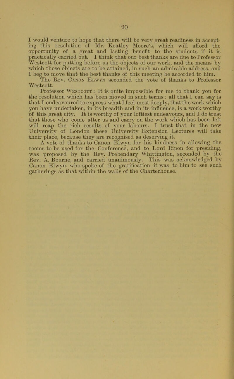 I would venture to hope that there will be very great readiness in accept- ing this resolution of Mr. Keatley Moore’s, which will afford the opportunity of a great and lasting benefit to the students if it is practically carried out. I think that our best thanks are due to Professor Westcott for putting before us the objects of our work, and the means by which those objects are to be attained, in such an admirable address, and I beg to move that the best thanks of this meeting be accorded to him. The Rev. Canon Elwyn seconded the vote of thanks to Professor Westcott. Professor Westcott : It is quite impossible for me to thank you for the resolution which has been moved in such terms; all that I can say is that I endeavoured to express what I feel most deeply, that the work which you have undertaken, in its breadth and in its influence, is a work worthy of this great city. It is worthy of your loftiest endeavours, and I do trust that those who come after us and carry on the work which has been left will reap the rich results of your labours. I trust that in the new University of London these University Extension Lectures vdll take their place, because they are recognised as deserving it. A vote of thanks to Canon Elwyn for his Idndness in allowing the rooms to be used for the Conference, and to Lord Ripon for presiding, was proposed by the Rev. Prebendary Whittington, seconded by the Rev. A. Bourne, and carried unanimously. This was acknowledged by Canon Elwyn, who sjjoke of the gratification it was to him to see such gatherings as that within the walls of the Charterhouse.