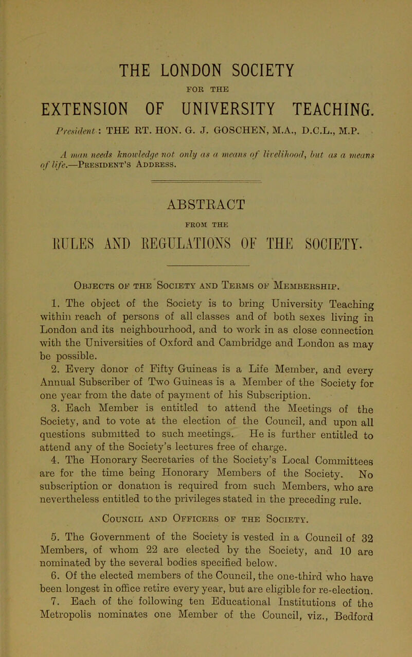 r THE LONDON SOCIETY FOB THE EXTENSION OF UNIVERSITY TEACHING. President : THE RT. HON. G. J. GOSCHEN, M.A., D.C.L., M.P. ■ A mint needs hnoivledge not only as a means of livelihood, but as a means of life.—President’s Address. ABSTEACT FROM THE RULES AND REGULATIONS OF THE SOCIETY. * f Objects of the Society and Tekms of Membebship. 1. The object of the Society is to bring University Teaching within reach of persons of all classes and of both sexes living in London and its neighbourhood, and to work in as close connection with the Universities of Oxford and Cambridge and London as may be possible. 2. Every donor of Fifty Guineas is a Life Member, and every Annual Subscriber of Two Guineas is a Member of the Society for one year from the date of payment of his Subscription. 3. Each Member is entitled to attend the Meetings of the Society, and to vote at the election of the Council, and upon all questions submitted to such meetings. He is further entitled to attend any of the Society’s lectures free of charge. 4. The Honorary Secretaries of the Society’s Local Committees are for the time being Honorary Members of the Society. No subscription or donation is required from such Members, who are nevertheless entitled to the privileges stated in the preceding rule. Council and Officebs of the Society. 5. The Government of the Society is vested in a Council of 32 Members, of whom 22 are elected by the Society, and 10 are nominated by the several bodies specified below. 6. Of the elected members of the Council, the one-third who have been longest in office retire every year, but are eligible for re-election. 7. Each of the following ten Educational Institutions of the Metropolis nominates one Member of the Council, viz., Bedford