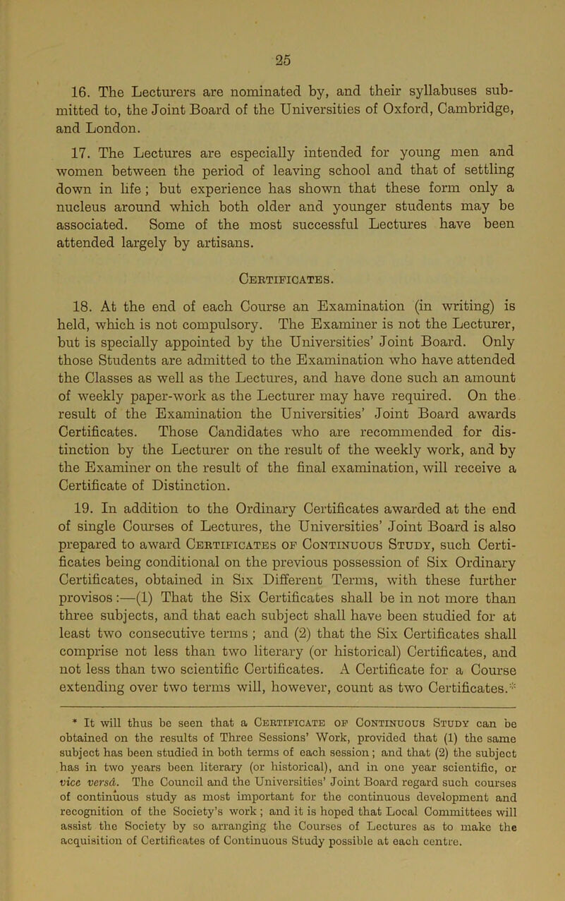 16. The Lecturers are nominated by, and their syllabuses sub- mitted to, the Joint Board of the Universities of Oxford, Cambridge, and London. 17. The Lectures are especially intended for young men and women between the period of leaving school and that of settling down in hfe; but experience has shown that these form only a nucleus around which both older and younger students may be associated. Some of the most successful Lectm'es have been attended largely by artisans. Cebtificates. 18. At the end of each Course an Examination (in writing) is held, which is not compulsory. The Examiner is not the Lecturer, but is specially appointed by the Universities’ Joint Board. Only those Students are admitted to the Examination who have attended the Classes as well as the Lectures, and have done such an amount of weekly paper-work as the Lecturer may have required. On the result of the Examination the Universities’ Joint Board awards Certificates. Those Candidates who are recommended for dis- tinction by the Lecturer on the result of the weekly work, and by the Examiner on the result of the final examination, will receive a Certificate of Distinction. 19. In addition to the Ordinary Certificates awarded at the end of single Coiu'ses of Lectures, the Universities’ Joint Board is also prepared to award Cebtificates of Continuous Study, such Certi- ficates being conditional on the previous possession of Six Ordinary Certificates, obtained in Six Different Terms, with these further provisos:—(1) That the Six Certificates shall be in not more than three subjects, and that each subject shall have been studied for at least two consecutive terms ; and (2) that the Six Certificates shall comprise not less than two literary (or historical) Certificates, and not less than two scientific Certificates. A Certificate for a Course extending over two terms will, however, count as two Certificates. * It will thus be seen that a Ckrtipicate op Continuous Study can be obtained on the results of Three Sessions’ Work, provided that (1) the same subject has been studied in both terms of each session; and that (2) the subject has in two years been literary (or historical), and in one year scientific, or vice versd. The Council and the Universities’ Joint Board regard such courses of continuous study as most important for the continuous development and recognition of the Society’s work ; and it is hoped that Local Committees will assist the Society by so arranging the Courses of Lectures as to make the acquisition of Certificates of Continuous Study possible at each centre.