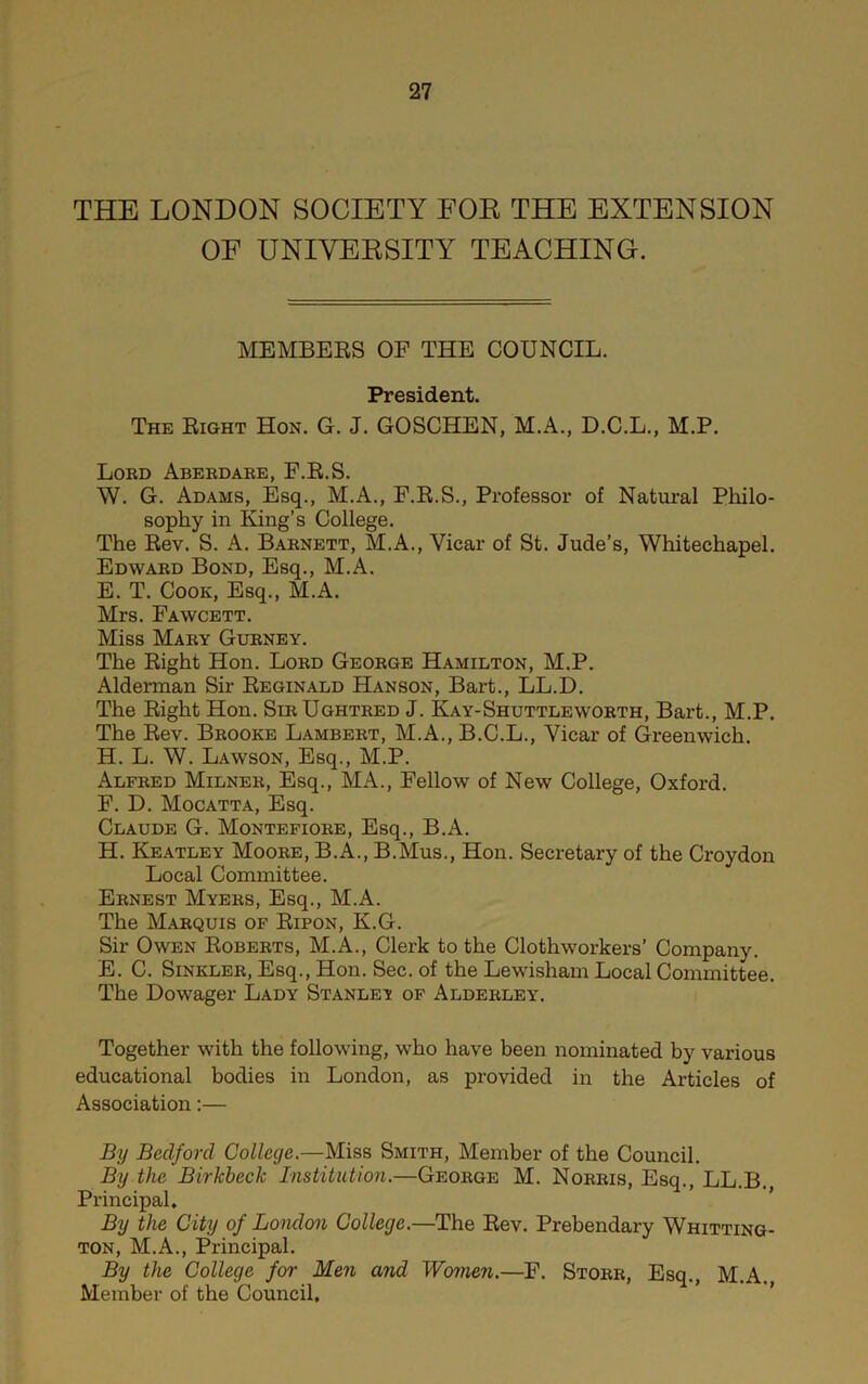 THE LONDON SOCIETY FOE THE EXTENSION OF UNIVERSITY TEACHING. MEMBEES OF THE COUNCIL. President. The Eight Hon. G. J. GOSCHEN, M.A., D.C.L., M.P. Lord Aberdare, F.E.S. W. G. Adams, Esq., M.A., F.E.S., Professor of Natural Philo- sophy in King’s College. The Eev. S. A. Barnett, M.A., Vicar of St. Jude’s, Whitechapel. Edward Bond, Esq., M.A. E. T. Cook, Esq., M.A. Mrs. Fawcett. Miss Mary Gurney. The Eight Hon. Lord George Hamilton, M.P. Alderman Sir Eeginald Hanson, Bart., LL.D. The Eight Hon. SirUghtred J. Kay-Shuttle worth, Bart., M.P. The Eev. Brooke Lambert, M.A., B.C.L., Vicar of Greenwich. H. L. W. Lawson, Esq., M.P. Alfred Milner, Esq., MA., Fellow of New College, Oxford. F. D. Mocatta, Esq. Claude G. Montefiore, Esq., B.A. H. Keatley Moore, B.A., B.Mus., Hon. Secretary of the Croydon Local Committee. Ernest Myers, Esq., M.A. The Marquis of Eipon, K.G. Sir Owen Eoberts, M.A., Clerk to the Clothworkers’ Company. E. C. SiNKLER, Esq., Hon. Sec. of the Lewisham Local Committee. The Dowager Lady Stanley of Alderley. Together with the following, who have been nominated by various educational bodies in London, as provided in the Articles of Association;— By Bedford College.—Miss Smith, Member of the Council. By the Birkbeck Institution.—George M. Norris, Esq., LL.B. Principal. By the City of London College.—The Eev. Prebendary Whitting- ton, M.A., Principal. By the College for Men and Women.—F. Storr, Esq., M.A. Member of the Council. ’’