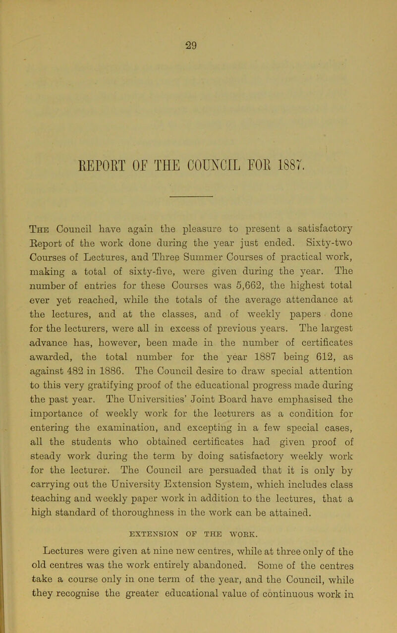 The Council have again the pleasure to present a satisfactory Eeport of the work done during the year just ended. Si.vty-two Courses of Lectures, and Three Summer Courses of practical work, making a total of sixty-five, were given during the year. The number of entries for these Courses was 5,662, the highest total ever yet reached, while the totals of the average attendance at the lectures, and at the classes, and of weekly papers done for the lecturers, were all in excess of previous years. The largest advance has, however, been made in the number of certificates awarded, the total number for the year 1887 being 612, as against 482 in 1886. The Council desire to draw special attention to this very gratifying proof of the educational progress made during the past year. The Universities’ Joint Board have emphasised the importance of weekly work for the lecturers as a condition for entering the examination, and excepting in a few special cases, all the students who obtained certificates had given proof of steady work during the term by doing satisfactory weekly work for the lecturer. The Council are persuaded that it is only by carrying out the University Extension System, which includes class teaching and weekly paper work in addition to the lectures, that a high standard of thoroughness in the work can be attained. EXTENSION OF THE WOEK. Lectures were given at nine new centres, while at three only of the old centres was the work entirely abandoned. Some of the centres take a course only in one term of the year, and the Council, while they recognise the greater educational value of continuous work in
