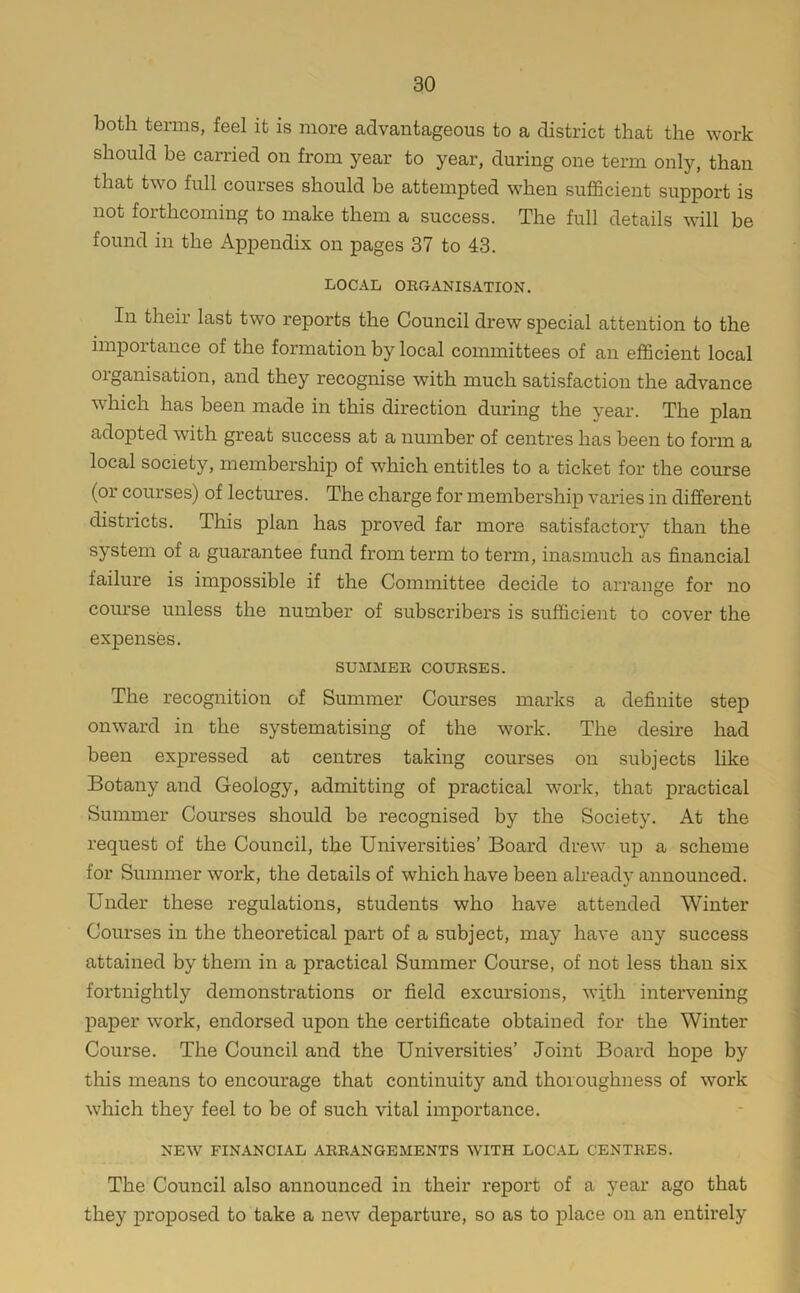 both terms, feel it is more advantageous to a district that the work should be carried on from year to year, during one term only, than that two full courses should be attempted when sufficient support is not forthcoming to make them a success. The full details will be found in the Appendix on pages 37 to 43. LOCAL ORCrANISATION. In their last two reports the Council drew special attention to the impoitance of the formation by local committees of an efficient local organisation, and they recognise with much satisfaction the advance which has been made in this direction diming the year. The plan adopted wuth great success at a number of centres has been to form a local society, membership of which entitles to a ticket for the course (or courses) of lectures. The charge for membership varies in different districts. This plan has proved far more satisfactory than the system of a guarantee fund from term to term, inasmuch as financial failure is impossible if the Committee decide to arrange for no com’se unless the number of subscribers is sufficient to cover the expenses. SUMMER COURSES. The recognition of Summer Courses marks a definite step onward in the systematising of the work. The desire had been expressed at centres taking courses on subjects like Botany and Geology, admitting of practical work, that practical Summer Courses should be recognised by the Society. At the request of the Council, the Universities’ Board drew up a scheme for Summer work, the details of which have been already announced. Under these regulations, students who have attended Winter Courses in the theoretical part of a subject, may have any success attained by them in a practical Summer Course, of not less than six fortnightly demonstrations or field excursions, with intervening paper work, endorsed upon the certificate obtained for the Winter Course. The Council and the Universities’ Joint Board hope by this means to encourage that continuity and thoroughness of work which they feel to be of such vital importance. IhEW financial arrangements with LOC.IL CENTRES. The Council also announced in their report of a year ago that they proposed to take a new departure, so as to place on an entirely