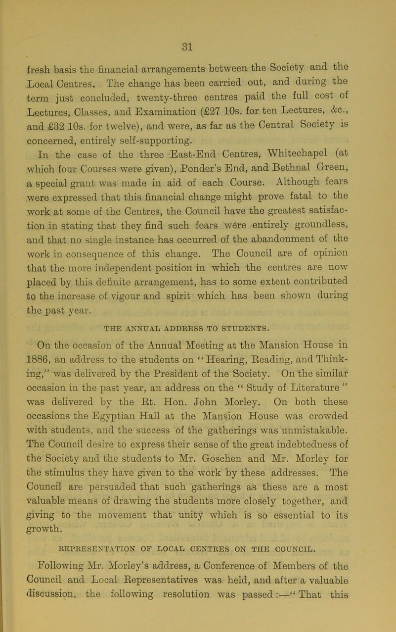 fresh basis the financial arrangements between the Society and the Local Centres. The change has been carried out, and during the term just concluded, twenty-three centres paid the full cost of Lectures, Classes, and Examination (£27 10s. for ten Lectures, &c., and £32 10s. for twelve), and were, as far as the Central Society is concerned, entirely self-supporting. In the case of the three East-End Centres, Whitechapel (at which four Courses were given), Ponder’s End, and Bethnal Green, a special grant was made in aid of each Course. Although fears were expressed that this financial change might prove fatal to the work at some of the Centres, the Council have the greatest satisfac- tion in stating that they find such fears were entirely groundless, and that no single instance has occurred of the abandonment of the work in consequence of this change. The Council are of oj)inion that the more independent position in which the centres are now placed by this definite arrangement, has to some extent contributed to the increase of vigour and spirit which has been shown during the past year. THE ANNUAL ADDRESS TO STUDENTS. On the occasion of the Annual Meeting at the Mansion House in 1886, an address to the students on “ Hearing, Beading, and Think- ing,” was delivered by the President of the Society. On the similar occasion in the past year, an address on the “ Study of Literature ” was delivered by the Bt. Hon. John Morley. On both these occasions the Egyptian Hall at the Mansion House was crowded with students, and the success of the gatherings was unmistakable. The Council desire to express their sense of the great indebtedness of the Society and the students to Mr. Goschen and Mr. Morley for the stimulus they have given to the work by these addresses. The Council are persuaded that such gatherings as these are a most valuable means of drawing the students more closely together, and giving to the movement that unity which is so essential to its growth. REPRESENTATION OP LOCAL CENTRES ON THE COUNCIL. Following Mr. Morley’s address, a Conference of Members of the Council and Local Bepresentatives was held, and after a valuable discussion, the following resolution was passed:—“ That this