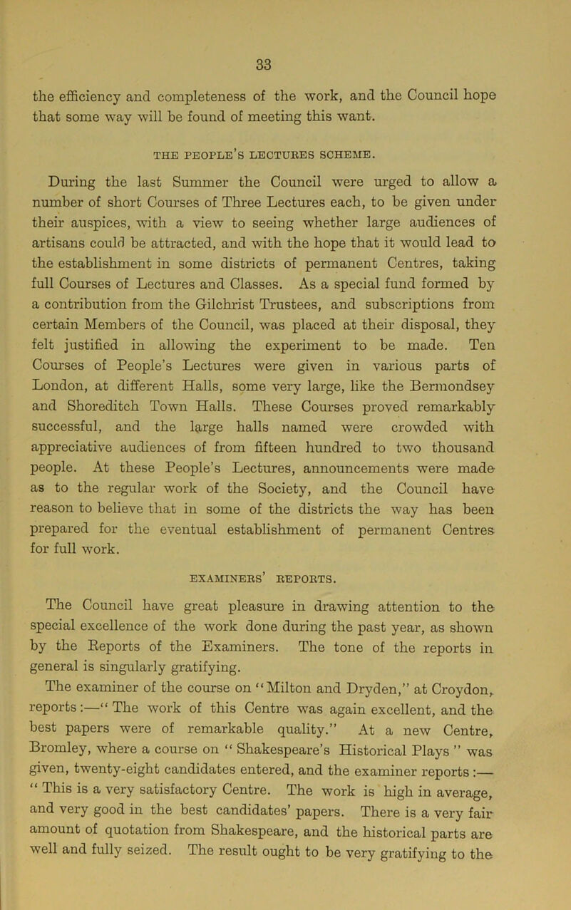 the efficiency and completeness of the work, and the Council hope that some way will he found of meeting this want. THE people’s lectures SCHEME. During the last Summer the Council were urged to allow a number of short Courses of Three Lectures each, to be given under their auspices, with a view to seeing whether large audiences of artisans could be attracted, and with the hope that it would lead to the establishment in some districts of permanent Centres, taking full Courses of Lectures and Classes. As a special fund formed by a contribution from the Gilchrist Trustees, and subscriptions from certain Members of the Council, was placed at their disposal, they felt justified in allowing the experiment to be made. Ten Courses of People’s Lectures were given in various parts of London, at different Halls, some very large, hke the Bermondsey and Shoreditch Town Halls. These Courses proved remarkably successful, and the large halls named were crowded with appreciative audiences of from fifteen hundred to two thousand people. At these People’s Lectures, announcements were made as to the regular work of the Society, and the Council have reason to believe that in some of the districts the way has been prepared for the eventual establishment of permanent Centres for full work. examiners’ reports. The Council have great pleasure in drawing attention to the special excellence of the work done during the past year, as shown by the Eeports of the Examiners. The tone of the reports in general is singularly gratifying. The examiner of the course on “Milton and Dryden,” at Croydon,, reports:—“The work of this Centre was again excellent, and the best papers were of remarkable quality.” At a new Centre, Bromley, where a course on “ Shakespeare’s Historical Plays ” was given, twenty-eight candidates entered, and the examiner reports :— “ This is a very satisfactory Centre. The work is high in average, and very good in the best candidates’ papers. There is a very fair amount of quotation from Shakespeare, and the historical parts are well and fully seized. The result ought to be very gratifying to the