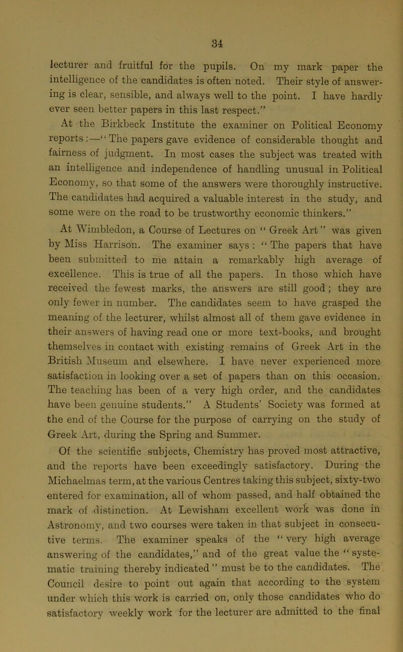 lecturer and fruitful for the pupils. On my mark paper the intelligence of the candidates is often noted. Their style of answer- ing is clear, sensible, and always well to the point. I have hardly ever seen better papers in this last respect.” At the Birkbeck Institute the examiner on Political Economy reports:—“ The papers gave evidence of considerable thought and fairness of judgment. In most cases the subject was treated with an intelligence and independence of handhng unusual in Political Economy, so that some of the answers were thoroughly instructive. The candidates had acquired a valuable interest in the study, and some were on the road to be trustworthy economic thinkers.” At Wimbledon, a Course of Lectures on “ Greek Art” was given by Miss Harrison. The examiner says : “ The papers that have been submitted to me attain a remarkably high average of excellence. This is true of all the papers. In those which have received the fewest marks, the answers are still good; they are only fewer in number. The candidates seem to have grasped the meaning of the lecturer, whilst almost all of them gave evidence in their answers of having read one or more text-books, and brought themselves in contact with existing remains of Greek Art in the British Museum and elsewhere. I have never experienced more satisfaction in looking over a set of papers than on this occasion. The teaching has been of a very high order, and the candidates have been genuine students.” A Students’ Society was formed at the end of the Course for the purpose of carrying on the study of Greek Art, during the Spring and Summer. Of the scientific subjects. Chemistry has proved most attractive, and the reports have been exceedingly satisfactory. During the Michaelmas term, at the various Centres taking this subject, sixty-two entered for examination, all of whom passed, and half obtained the mark of distinction. At Lewisham excellent work was done in Astronomy, and two com'ses were taken in that subject in consecu- tive terms. The examiner speaks of the “ very high average answering of the candidates,” and of the great value the “ syste- matic training thereby indicated ” must be to the candidates. The Council desire to point out again that according to the system under which this work is cai'ried on, only those candidates who do satisfactory weekly work for the lecturer are admitted to the final