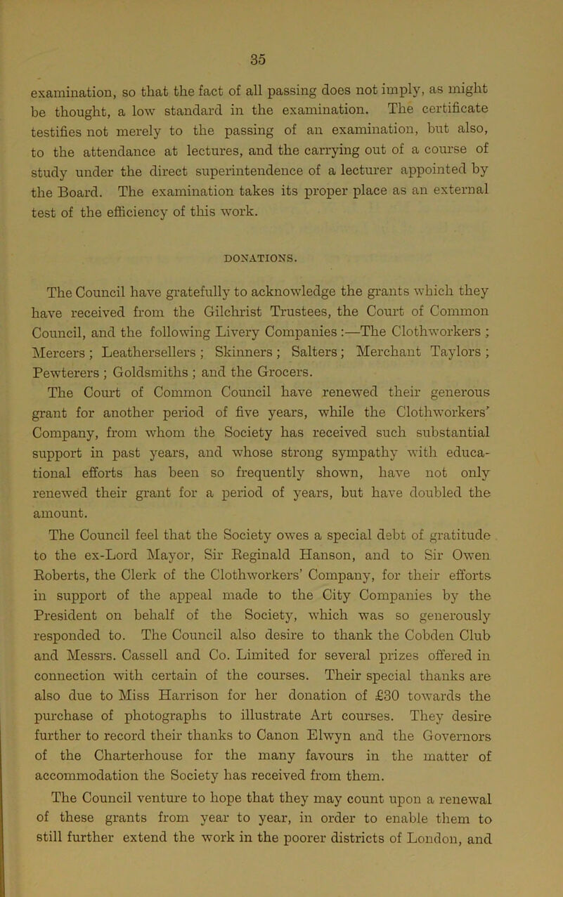 examination, so that the fact of all passing does not imply, as might be thought, a low standard in the examination. The certificate testifies not merely to the passing of an examination, but also, to the attendance at lectures, and the carrying out of a course of study under the direct superintendence of a lecturer appointed by the Board. The examination takes its proper place as an external test of the efliciency of this work. DONATIONS. The Council have gratefully to acknowledge the grants which they have received from the Gilchrist Trustees, the Court of Common Council, and the following Livery Companies :—The Clothworkers ; Mercers ; Leathersellers ; Skinners ; Salters; Merchant Taylors ; Pewterers ; Goldsmiths ; and the Grocers. The Coiu-t of Common Council have renewed their generous grant for another period of five years, while the Clothworkers' Company, from whom the Society has received such substantial support in past years, and whose strong sympathy with educa- tional efforts has been so frequently shown, have not only renewed their grant for a period of years, but have doubled the amount. The Council feel that the Society owes a special debt of gratitude to the ex-Lord Mayor, Sir Eeginald Hanson, and to Sir Owen Eoberts, the Clerk of the Clothworkers’ Company, for their efforts in support of the appeal made to the City Companies by the President on behalf of the Society, which was so generously responded to. The Council also desire to thank the Cobden Club and Messrs. Cassell and Co. Limited for several prizes offered in connection with certain of the courses. Their special thanks are also due to Miss Harrison for her donation of £30 towards the pm'chase of photographs to illustrate Art comrses. They desire further to record their thanks to Canon Elwyn and the Governors of the Charterhouse for the many favours in the matter of accommodation the Society has received from them. The Council venture to hope that they may count upon a renewal of these grants from year to year, in order to enable them to still further extend the work in the poorer districts of London, and