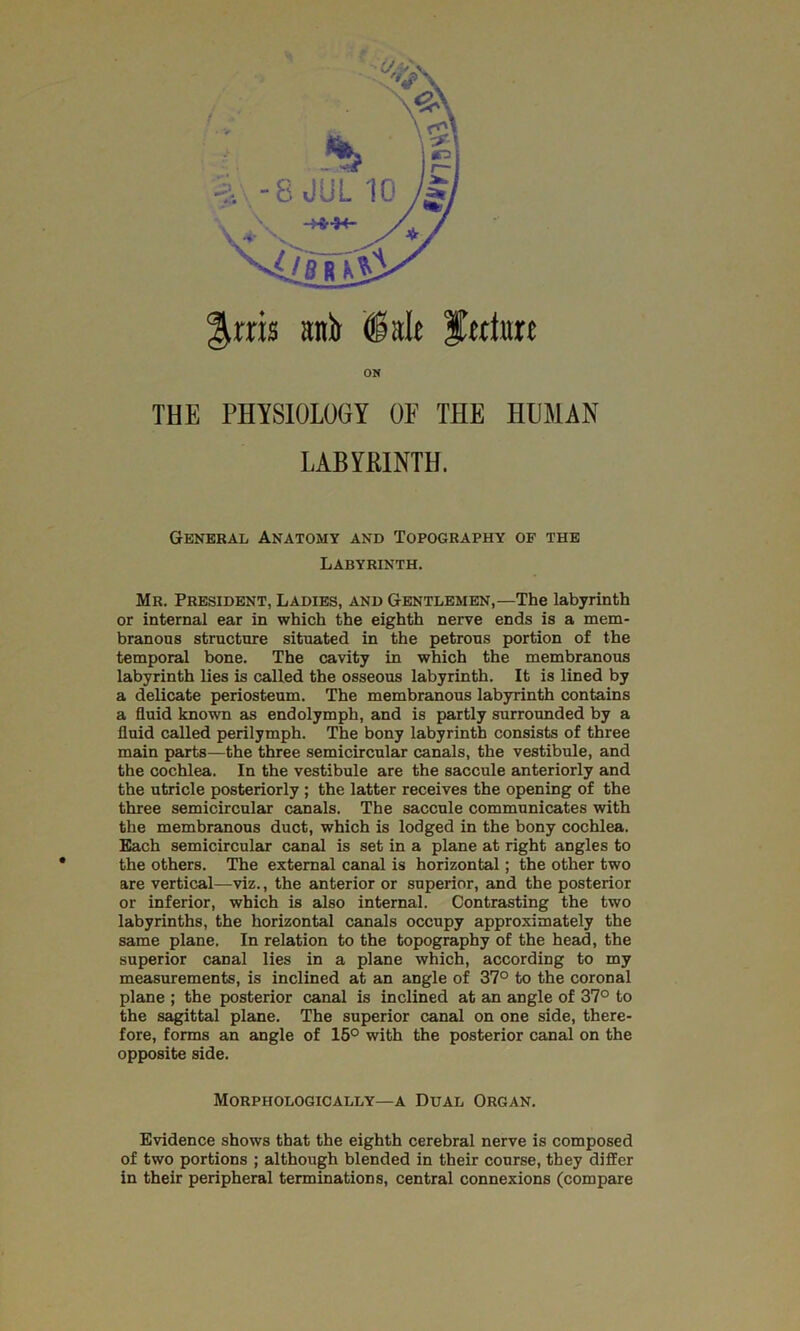 ^rris anir ISalt fectat ON THE PHYSIOLOGY OF THE HUMAN LABYRINTH. Genekal Anatomy and Topography of the Labyrinth. Mr. President, Ladies, and Gentlemen,—The labyrinth or internal ear in which the eighth nerve ends is a mem- branous structure situated in the petrous portion of the temporal bone. The cavity in which the membranous labyrinth lies is called the osseous labyrinth. It is lined by a delicate periosteum. The membranous labyrinth contains a fluid known as endolymph, and is partly surrounded by a fluid called perilymph. The bony labyrinth consists of three main parts—the three semicircular canals, the vestibule, and the cochlea. In the vestibule are the saccule anteriorly and the utricle posteriorly ; the latter receives the opening of the three semicircular canals. The saccule communicates with the membranous duct, which is lodged in the bony cochlea. Each semicircular canal is set in a plane at right angles to the others. The external canal is horizontal; the other two are vertical—viz., the anterior or superior, and the posterior or inferior, which is also internal. Contrasting the two labyrinths, the horizontal canals occupy approximately the same plane. In relation to the topography of the head, the superior canal lies in a plane which, according to my measurements, is inclined at an angle of 37° to the coronal plane ; the posterior canal is inclined at an angle of 37° to the sagittal plane. The superior canal on one side, there- fore, forms an angle of 15° with the posterior canal on the opposite side. Morphologically—a Dual Organ. Evidence shows that the eighth cerebral nerve is composed of two portions ; although blended in their course, they differ in their peripheral terminations, central connexions (compare
