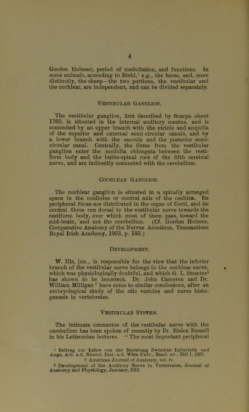 Gordon Holmes), period of medullation, and functions. In some animals, according to Biehl,1 2 e.g., the horse, and, more distinctly, the sheep—the two portions, the vestibular and the cochlear, are independent, and can be divided separately. Vestibular Ganglion. The vestibular ganglion, first described by Scarpa about 1760, is situated in the internal auditory meatus, and is connected by an upper branch with the utricle and ampulla of the superior and external semi circular canals, and by a lower branch with the saccule and the posterior semi- circular canal. Centrally, the fibres from the vestibular ganglion enter the medulla oblongata between the resti- form body and the bulbo-spinal root of the fifth cerebral nerve, and are indirectly connected with the cerebellum. Cochlear Ganglion. The cochlear ganglion is situated in a spirally arranged space in the modiolus or central axis of the cochlea. Its peripheral fibres are distributed in the organ of Corti, and its central fibres ran dorsal to the vestibular nerve towards the restiform body, over which most of them pass, toward the mid-brain, and not the cerebellum. (Cf. Gordon Holmes, Comparative Anatomy of the Nervus Acusticus, Transactions Royal Irish Academy, 1903, p. 140.) Development. W. His, jun., is responsible for the view that the inferior branch of the vestibular nerve belongs to the cochlear nerve, which was physiologically doubtful, and which G. L. Streeter* has shown to be incorrect. Dr. John Cameron and Dr. William Milligan 3 have come to similar conclusions, after an embryological study of the otic vesicles and nerve histo- genesis in vertebrates. Vestibular System. The intimate connexion of the vestibular nerve with the cerebellum has been spoken of recently by Dr. Risien Russell in his Lettsomian lectures. “The most important peripheral 1 Beitrag zur Lehre von der Bezielung Zwiscben Labyrinth und Auge, Arb. a.d. Neurol, Inst. a.d. Wien Univ., Band, xv., Teil 1,1907. 2 American Journal of Anatomy, vol. iv. 2 Development of the Auditory Nerve in Vertebrates, Journal of Anatomy and Physiology, January, 1910.