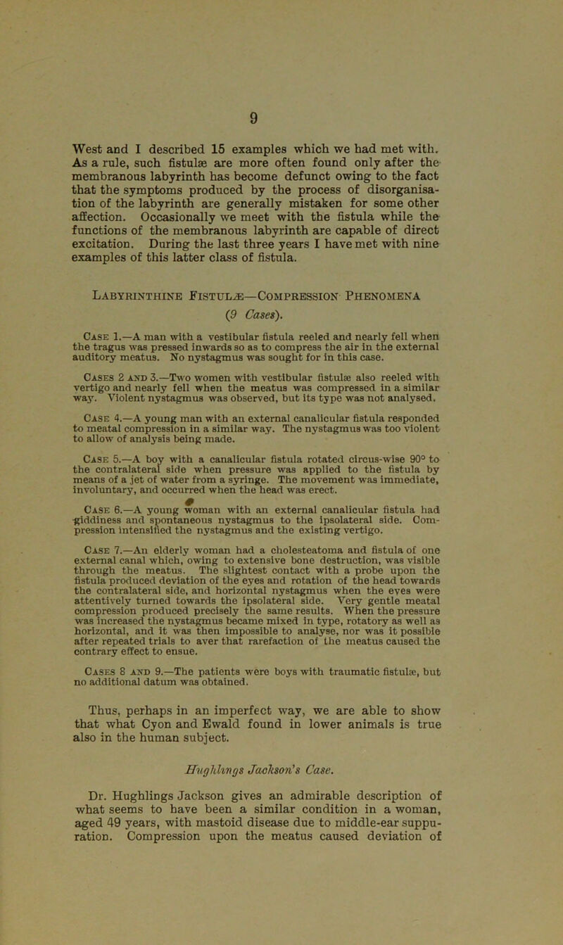 West and I described 15 examples which we had met with. As a rule, such fistulas are more often found only after the membranous labyrinth has become defunct owing to the fact that the symptoms produced by the process of disorganisa- tion of the labyrinth are generally mistaken for some other affection. Occasionally we meet with the fistula while the functions of the membranous labyrinth are capable of direct excitation. During the last three years I have met with nine examples of this latter class of fistula. Labyrinthine Fistula—Compression Phenomena (9 Cases). Case 1.—A man with a vestibular fistula reeled and nearly fell when the tragus was pressed inwards so as to compress the air in the external auditory meatus. No nystagmus was sought for in this case. Cases 2 and 3.—Two women with vestibular fistula; also reeled with vertigo and nearly fell when the meatus was compressed in a similar way. Violent nystagmus was observed, but its type was not analysed. Case 4.—A young man with an external canalicular fistula responded to meatal compression in a similar way. The nystagmus was too violent to allow of analysis being made. Case 5.—A boy with a canalicular fistula rotated circus-wise 90° to the contralateral side when pressure was applied to the fistula by means of a jet of water from a syringe. The movement was immediate, involuntary, and occurred when the head was erect. Case 6.—A young woman with an external canalicular fistula had giddinesB and spontaneous nystagmus to the ipsolateral side. Com- pression intensified the nystagmus and the existing vertigo. Case 7.—An elderly woman had a cholesteatoma and fistula of one external canal which, owing to extensive bone destruction, was visible through the meatus. The slightest contact with a probe upon the fistula produced deviation of the eyes and rotation of the head towards the contralateral side, and horizontal nystagmus when the eves were attentively turned towards the ipsolateral side. Very gentle meatal compression produced precisely the same results. When the pressure was increased the nystagmus became mixed in type, rotatory as well as horizontal, and it was then impossible to analyse, nor vras it possible after repeated trials to aver that rarefaction of the meatus caused the contrary effect to ensue. Cases 8 and 9.—The patients were boys with traumatic fistula:, but no additional datum was obtained. Thus, perhaps in an imperfect way, we are able to show that what Cyon and Ewald found in lower animals is true also in the human subject. Hughlings Jackson's Case. Dr. Hughlings Jackson gives an admirable description of what seems to have been a similar condition in a woman, aged 49 years, with mastoid disease due to middle-ear suppu- ration. Compression upon the meatus caused deviation of
