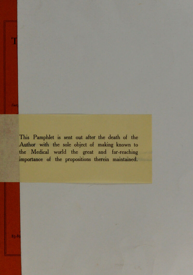 This Pamphlet is sent out after the death of the Author with the sole object of making known to the Medical world the great and far-reaching importance of the propositions therein maintained.