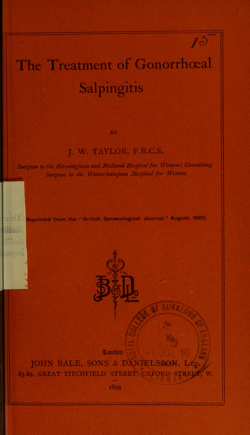 /o) The Treatment of Gonorrhoeal Salpingitis BY J. W. TAYLOR, F.R.C.S. Surgeon to the Birmingham and Midland Hospital for Women-, Consulting Surgeon to the Wolverhampton Hospital for Women Beprinted from the “British Gynaecological Journal,” August, 1899] ikit;. fr::; ILontfon JOHN BALE, SONS & DiNl^LSSON, 83-89, GREAT TITCHFIELD STREET, oXFORD 1899