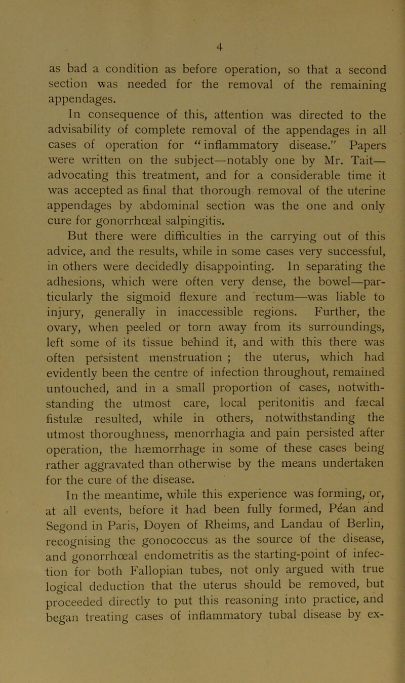 as bad a condition as before operation, so that a second section was needed for the removal of the remaining appendages. In consequence of this, attention was directed to the advisability of complete removal of the appendages in all cases of operation for “ inflammatory disease.” Papers were written on the subject—notably one by Mr. Tait— advocating this treatment, and for a considerable time it was accepted as final that thorough removal of the uterine appendages by abdominal section was the one and only cure for gonorrhoeal salpingitis. But there were difficulties in the carrying out of this advice, and the results, while in some cases very successful, in others were decidedly disappointing. In separating the adhesions, which were often very dense, the bowel—par- ticularly the sigmoid flexure and rectum—was liable to injury, generally in inaccessible regions. Further, the ovary, when peeled or torn away from its surroundings, left some of its tissue behind it, and with this there was often persistent menstruation ; the uterus, which had evidently been the centre of infection throughout, remained untouched, and in a small proportion of cases, notwith- standing the utmost care, local peritonitis and faecal fistulae resulted, while in others, notwithstanding the utmost thoroughness, menorrhagia and pain persisted after operation, the haemorrhage in some of these cases being rather aggravated than otherwise by the means undertaken for the cure of the disease. In the meantime, while this experience was forming, or, at all events, before it had been fully formed, Pean and Segond in Paris, Doyen of Rheims, and Landau of Berlin, recognising the gonococcus as the source of the disease, and gonorrhoeal endometritis as the starting-point of infec- tion for both Fallopian tubes, not only argued with true logical deduction that the uterus should be removed, but proceeded directly to put this reasoning into practice, aiid began treating cases of inflammatory tubal disease by ex-
