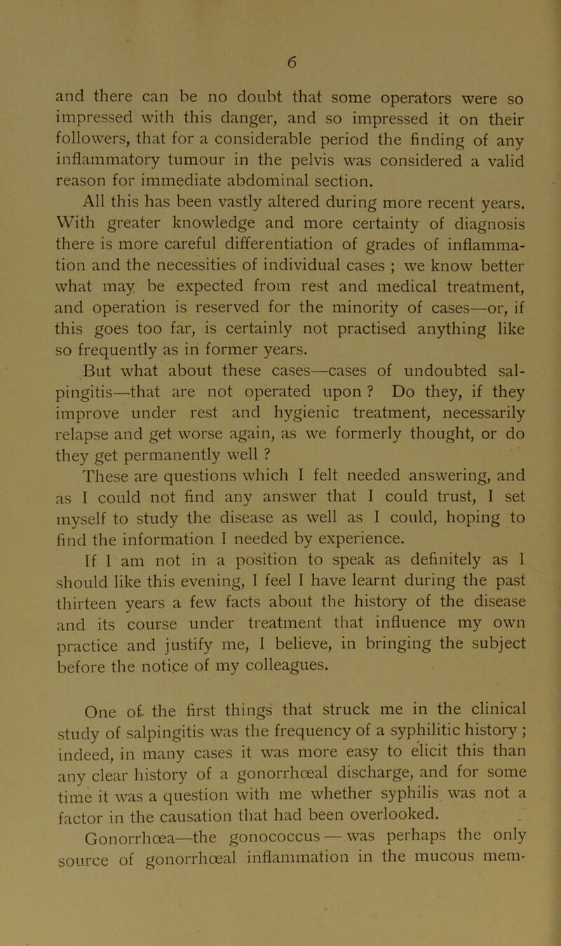 and there can be no doubt that some operators were so impressed with this danger, and so impressed it on their followers, that for a considerable period the finding of any inflammatory tumour in the pelvis was considered a valid reason for immediate abdominal section. All this has been vastly altered during more recent years. With greater knowledge and more certainty of diagnosis there is more careful differentiation of grades of inflamma- tion and the necessities of individual cases ; we know better what may be expected from rest and medical treatment, and operation is reserved for the minority of cases—or, if this goes too far, is certainly not practised anything like so frequently as in former years. But what about these cases—cases of undoubted sal- pingitis—that are not operated upon ? Do they, if they improve under rest and hygienic treatment, necessarily relapse and get worse again, as we formerly thought, or do they get permanently well ? These are questions which I felt needed answering, and as I could not find any answer that I could trust, I set myself to study the disease as well as I could, hoping to find the information I needed by experience. If I am not in a position to speak as definitely as I should like this evening, I feel I have learnt during the past thirteen years a few facts about the history of the disease and its course under treatment that influence my own practice and justify me, I believe, in bringing the subject before the notice of my colleagues. One of the first things that struck me in the clinical study of salpingitis was the frequency of a syphilitic history ; indeed, in many cases it was more easy to elicit this than any clear history of a gonorrhoeal discharge, and for some time it was a question with me whether syphilis was not a factor in the causation that had been overlooked. Gonorrhoea—the gonoooccus — was perhaps the only source of gonorrhoeal inflammation in the mucous mem-