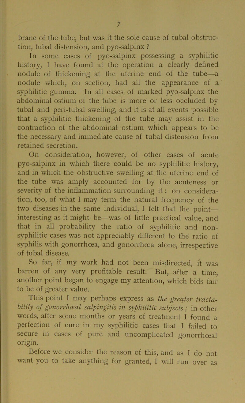 brane of the tube, but was it the sole cause of tubal obstruc- tion, tubal distension, and pyo-salpinx ? In some cases of pyo-salpinx possessing a syphilitic history, I have found at the operation a clearly defined nodule of thickening at the uterine end of the tube—a nodule which, on section, had all the appearance of a syphilitic gumma. In all cases of marked pyo-salpinx the abdominal ostium of the tube is more or less occluded by tubal and peri-tubal swelling, and it is at all events possible that a syphilitic thickening of the tube may assist in the contraction of the abdominal ostium which appears to be the necessary and immediate cause of tubal distension from retained secretion. On consideration, however, of other cases of acute pyo-salpinx in which there could be no syphilitic history, and in which the obstructive swelling at the uterine end of the tube was amply accounted for by the acuteness or severity of the inflammation surrounding it; on considera- tion, too, of what I may term the natural frequency of the two diseases in the same individual, I felt that the point— interesting as it might be—was of little practical value, and that in all probability the ratio of syphilitic and non- syphilitic cases was not appreciably different to the ratio of syphilis with gonorrhoea, and gonorrhoea alone, irrespeotive of tubal disease. So far, if my work had not been misdireoted, it was barren of any very profitable result. But, after a time, another point began to engage my attention, whioh bids fair to be of greater value. This point I may perhaps express as the greater tracta- bility of gonorrhoeal salpingitis in syphilitic subjects; in other words, after some months or years of treatment I found a perfection of cure in my syphilitic cases that I failed to secure in cases of pure and uncomplicated gonorrhoeal origin. Before we oonsider the reason of this, and as I do not want you to take anything for granted, I will run over as