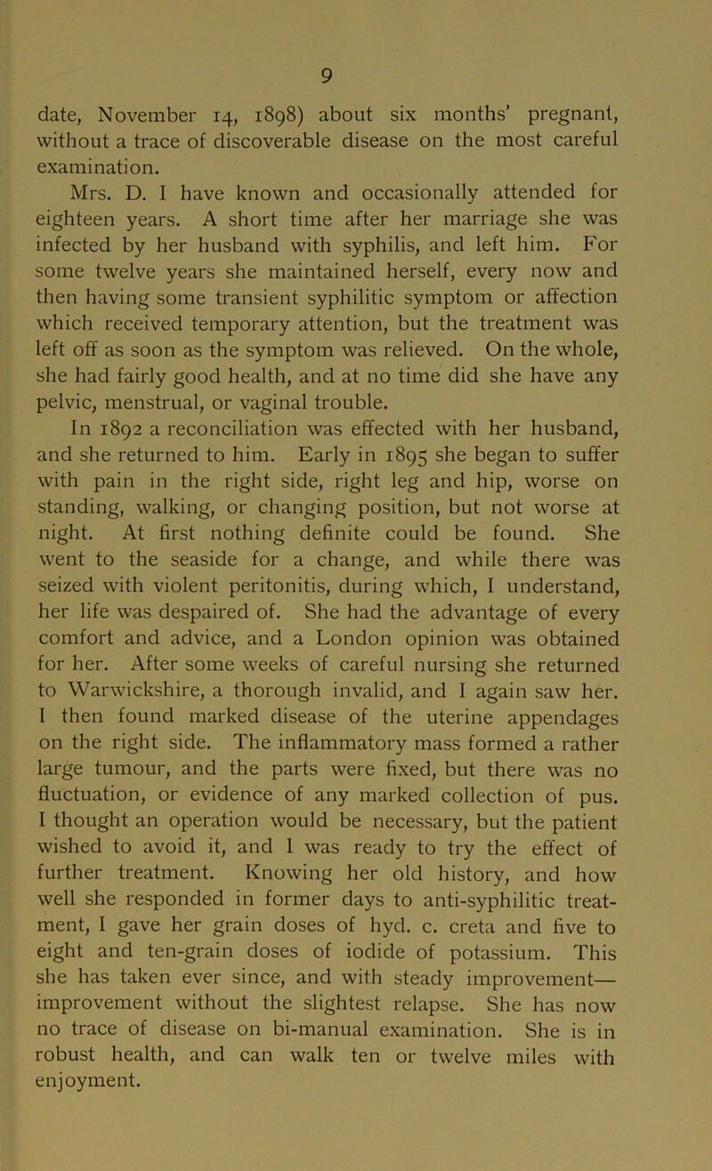 date, November 14, 1898) about six months' pregnant, without a trace of discoverable disease on the most careful examination. Mrs. D. 1 have known and occasionally attended for eighteen years. A short time after her marriage she was infected by her husband with syphilis, and left him. For some twelve years she maintained herself, every now and then having some transient syphilitic symptom or affection which received temporary attention, but the treatment was left off as soon as the symptom was relieved. On the whole, she had fairly good health, and at no time did she have any pelvic, menstrual, or vaginal trouble. In 1892 a reconciliation was effected with her husband, and she returned to him. Early in 1895 she began to suffer with pain in the right side, right leg and hip, worse on standing, walking, or changing position, but not worse at night. At first nothing definite could be found. She went to the seaside for a change, and while there was seized with violent peritonitis, during which, 1 understand, her life was despaired of. She had the advantage of every comfort and advice, and a London opinion was obtained for her. After some weeks of careful nursing she returned to Warwickshire, a thorough invalid, and I again saw her. I then found marked disease of the uterine appendages on the right side. The inflammatory mass formed a rather large tumour, and the parts were fixed, but there was no fluctuation, or evidence of any marked collection of pus. 1 thought an operation would be necessary, but the patient wished to avoid it, and 1 was ready to try the effect of further treatment. Knowing her old history, and how well she responded in former days to anti-syphilitic treat- ment, I gave her grain doses of hyd. c. creta and five to eight and ten-grain doses of iodide of potassium. This she has taken ever since, and with steady improvement— improvement without the slightest relapse. She has now no trace of disease on bi-manual examination. She is in robust health, and can walk ten or twelve miles with enjoyment.