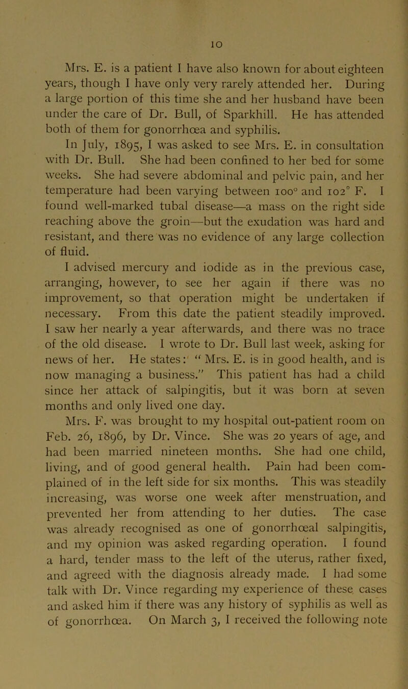 Mrs. E. is a patient I have also known for about eighteen years, though I have only very rarely attended her. During a large portion of this time she and her husband have been under the care of Dr. Bull, of Sparkhill. He has attended both of them for gonorrhoea and syphilis. In July, 1895, I was asked to see Mrs. E. in consultation with Dr. Bull. She had been confined to her bed for some weeks. She had severe abdominal and pelvic pain, and her temperature had been varying between 100° and 102° F. I found well-marked tubal disease—a mass on the right side reaching above the groin—but the exudation was hard and resistant, and there was no evidence of any large collection of fluid. I advised mercury and iodide as in the previous case, arranging, however, to see her again if there was no improvement, so that operation might be undertaken if necessary. From this date the patient steadily improved. I saw her nearly a year afterwards, and there was no trace of the old disease. 1 wrote to Dr. Bull last week, asking for news of her. He states:' ‘‘ Mrs. E. is in good health, and is now managing a business.” This patient has had a child since her attack of salpingitis, but it was born at seven months and only lived one day. Mrs. F. was brought to my hospital out-patient room on Feb. 26, 1896, by Dr. Vince. She was 20 years of age, and had been married nineteen months. She had one child, living, and of good general health. Pain had been com- plained of in the left side for six months. This was steadily increasing, was worse one week after menstruation, and prevented her from attending to her duties. The case was already recognised as one of gonorrhoeal salpingitis, and my opinion was asked regarding operation. I found a hard, tender mass to the left of the uterus, rather fixed, and agreed with the diagnosis already made. I had some talk with Dr. Vince regarding my experience of these, cases and asked him if there was any history of syphilis as well as of gonorrhoea. On March 3, I received the following note
