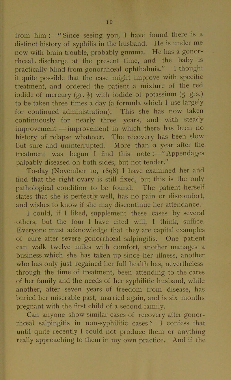 distinct history of syphilis in the husband. He is under me now with brain trouble, probably gumma. He has a gonor- rhoeal . discharge at the present time, and the baby is practically blind from gonorrhoeal ophthalmia.” I thought it quite possible that the case might improve with specific treatment, and ordered the patient a mixture of the red iodide of mercury (gr. with iodide of potassium (5 grs.) to be taken three times a day (a formula which I use largely for continued administration). This she has now taken continuously for nearly three years, and with steady improvement — improvement in which there has been no history of relapse whatever. The recovery has been slow but sure and uninterrupted. More than a year after the treatment was begun I find this note:—‘‘Appendages palpably diseased on both sides, but not tender.” To-day (November 10, 1898) I have examined her and find that the right ovary is still fixed, but this is the only pathological condition to be found. The patient herself states that she is perfectly well, has no pain or discomfort, and wishes to know if she may discontinue her attendance. I could, if I liked, supplement these cases by several others, but the four I have cited will, I think, suffice. Everyone must acknowledge that they are capital examples of cure after severe gonorrhoeal salpingitis. One patient can walk twelve miles with comfort, another manages a business which she has taken up since her illness, another who has only just regained her full health has, nevertheless through the time of treatment, been attending to the cares of her family and the needs of her syphilitic husband, while another, after seven years of freedom from disease, has buried her miserable past, married again, and is six months pregnant with the first child of a second family. Can anyone show similar cases of recovery after gonor- rhoeal salpingitis in non-syphilitic cases ? I confess that until quite recently I could not produce them or anything really approaching to them in my own practice. And if the