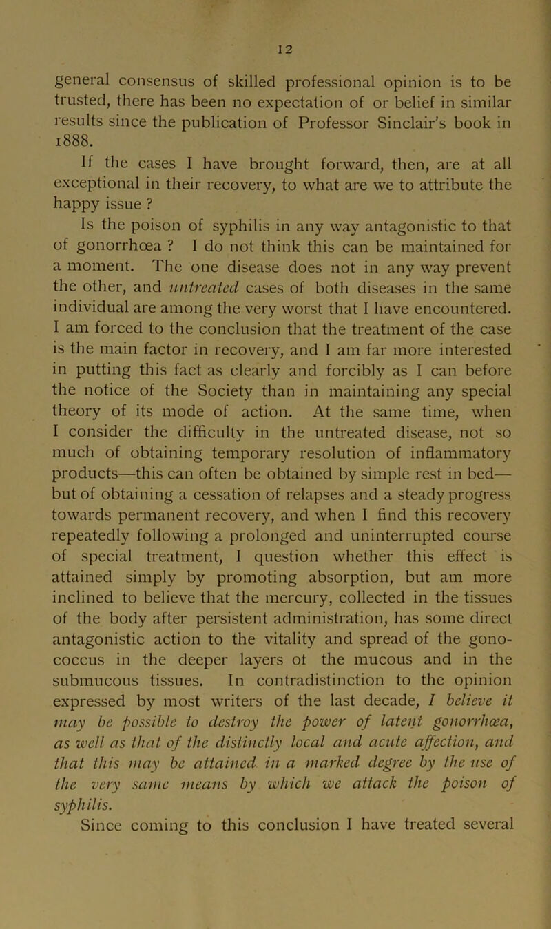 general consensus of skilled professional opinion is to be trusted, there has been no expectation of or belief in similar results since the publication of Professor Sinclair’s book in 1888. If the cases I have brought forward, then, are at all exceptional in their recovery, to what are we to attribute the happy issue ? Is the poison of syphilis in any way antagonistic to that of gonorrhoea ? 1 do not think this can be maintained for a moment. The one disease does not in any way prevent the other, and untreated cases of both diseases in the same individual are among the very worst that 1 have encountered. 1 am forced to the conclusion that the treatment of the case is the main factor in recovery, and I am far more interested in putting this fact as clearly and forcibly as 1 can before the notice of the Society than in maintaining any special theory of its mode of action. At the same time, when I consider the difficulty in the untreated disease, not so much of obtaining temporary resolution of inflammatory products—this can often be obtained by simple rest in bed— but of obtaining a cessation of relapses and a steady progress towards permanent recovery, and when 1 find this recovery repeatedly following a prolonged and uninterrupted course of special treatment, 1 question whether this effect is attained simply by promoting absorption, but am more inclined to believe that the mercury, collected in the tissues of the body after persistent administration, has some direct antagonistic action to the vitality and spread of the gono- coccus in the deeper layers ot the mucous and in the submucous tissues. In contradistinction to the opinion expressed by most writers of the last decade, I believe it may be possible to destroy the power of latent gonorrheea, as well as that of the distinctly local and acute affection, and that this may be attained in a marked degree by the use of the very same means by which we attack the poison of syphilis. Since coming to this conclusion I have treated several