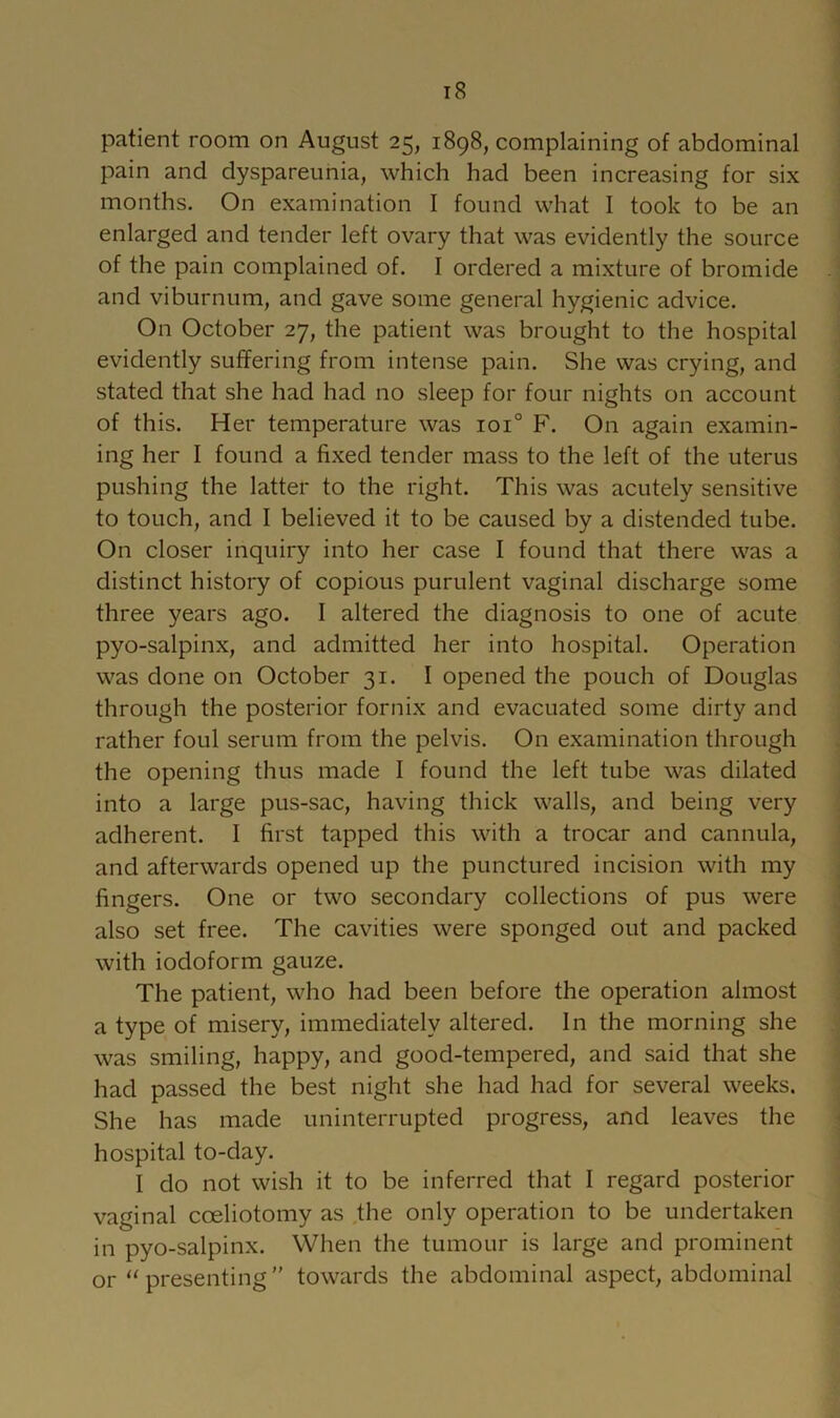 patient room on August 25, 1898, complaining of abdominal pain and dyspareunia, which had been increasing for six months. On examination I found what 1 took to be an enlarged and tender left ovary that was evidently the source of the pain complained of. I ordered a mixture of bromide and viburnum, and gave some general hygienic advice. On October 27, the patient was brought to the hospital evidently suffering from intense pain. She was crying, and stated that she had had no sleep for four nights on account of this. Her temperature was 101° F. On again e.xamin- ing her I found a fixed tender mass to the left of the uterus pushing the latter to the right. This was acutely sensitive to touch, and I believed it to be caused by a distended tube. On closer inquiry into her case I found that there was a distinct history of copious purulent vaginal discharge some three years ago. I altered the diagnosis to one of acute pyo-salpinx, and admitted her into hospital. Operation was done on October 31. I opened the pouch of Douglas through the posterior fornix and evacuated some dirty and rather foul serum from the pelvis. On examination through the opening thus made I found the left tube was dilated into a large pus-sac, having thick walls, and being very adherent. I first tapped this with a trocar and cannula, and afterwards opened up the punctured incision with my fingers. One or two secondary collections of pus were also set free. The cavities were sponged out and packed with iodoform gauze. The patient, who had been before the operation almost a type of misery, immediately altered. In the morning she was smiling, happy, and good-tempered, and said that she had passed the best night she had had for several weeks. She has made uninterrupted progress, and leaves the hospital to-day. I do not wish it to be inferred that I regard posterior vaginal coeliotomy as the only operation to be undertaken in pyo-salpinx. When the tumour is large and prominent or “presenting” towards the abdominal aspect, abdominal