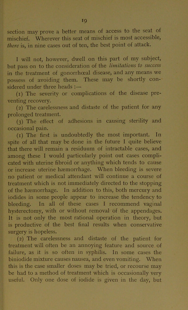 section may prove a better means of access to the seat of mischief. Wherever this seat of mischief is most accessible, there is, in nine cases out of ten, the best point of attack. I will not, however, dwell on this part of my subject, but pass on to the consideration of the limitations to success in the treatment of gonorrhoeal disease, and any means we possess of avoiding them. These may be shortly con- sidered under three heads :— (1) The severity or complications of the disease pre- venting recovery. (2) The carelessness and distaste of the patient for any prolonged treatment. (3) The effect of adhesions in causing sterility and occasional pain. (1) The first is undoubtedly the most important. In spite of all that may be done in the future I quite believe that there will remain a residuum of intractable cases, and among these I would particularly point out cases compli- cated with uterine fibroid or anything which tends to cause or increase uterine haemorrhage. When bleeding is severe no patient or medical attendant will continue a course of treatment which is not immediately directed to the stopping of the haemorrhage. In addition to this, both mercury and iodides in some people appear to increase the tendency to bleeding. In all of these cases I recommend vaginal hysterectomy, with or without removal of the appendages. It is not only the most rational operation in theory, but is productive of the best final results when conservative surgery is hopeless. (2) The carelessness and distaste of the patient for treatment will often be an annoying feature and source of failure, as it is so often in syphilis. In some cases the biniodide mixture causes nausea, and even vomiting. When this is the case smaller doses may be tried, or recourse may be had to a method of treatment which is occasionally very useful. Only one dose of iodide is given in the day, but