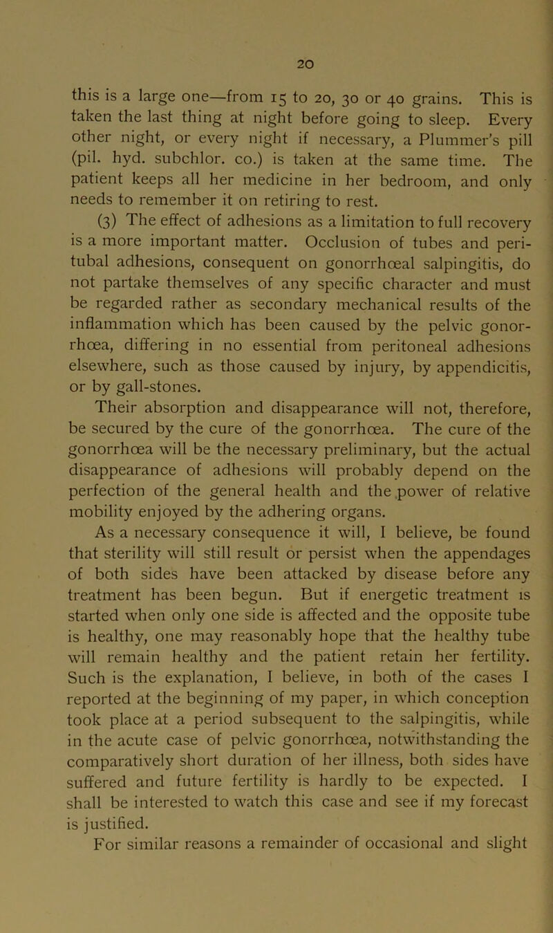 this is a large one—from 15 to 20, 30 or 40 grains. This is taken the last thing at night before going to sleep. Every other night, or every night if necessary, a Plummer’s pill (pil. hyd. subchlor. co.) is taken at the same time. The patient keeps all her medicine in her bedroom, and only needs to remember it on retiring to rest. (3) The effect of adhesions as a limitation to full recovery is a more important matter. Occlusion of tubes and peri- tubal adhesions, consequent on gonorrhoeal salpingitis, do not partake themselves of any specific character and must be regarded rather as secondary mechanical results of the inflammation which has been caused by the pelvic gonor- rhoea, differing in no essential from peritoneal adhesions elsewhere, such as those caused by injury, by appendicitis, or by gall-stones. Their absorption and disappearance will not, therefore, be secured by the cure of the gonorrhoea. The cure of the gonorrhoea will be the necessary preliminary, but the actual disappearance of adhesions will probably depend on the perfection of the general health and the .power of relative mobility enjoyed by the adhering organs. As a necessary consequence it will, I believe, be found that sterility will still result or persist when the appendages of both sides have been attacked by disease before any treatment has been begun. But if energetic treatment is started when only one side is affected and the opposite tube is healthy, one may reasonably hope that the healthy tube will remain healthy and the patient retain her fertility. Such is the explanation, I believe, in both of the cases I reported at the beginning of my paper, in which conception took place at a period subsequent to the salpingitis, while in the acute case of pelvic gonorrhoea, notwithstanding the comparatively short duration of her illness, both sides have suffered and future fertility is hardly to be expected. I shall be interested to watch this case and see if my forecast is justified. For similar reasons a remainder of occasional and slight