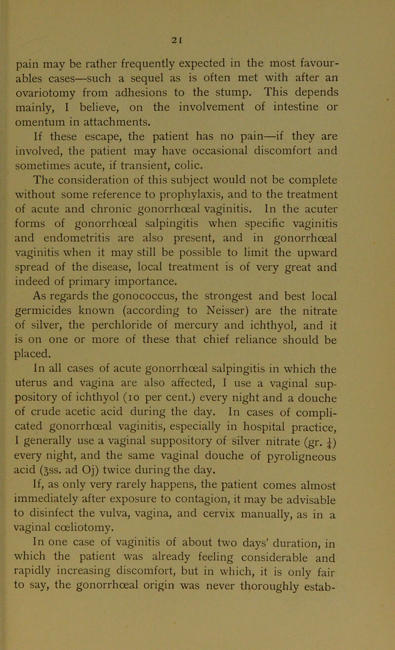 pain may be rather frequently expected in the most favour- ables cases—such a sequel as is often met with after an ovariotomy from adhesions to the stump. This depends mainly, I believe, on the involvement of intestine or omentum in attachments. If these escape, the patient has no pain—if they are involved, the patient may have occasional discomfort and sometimes acute, if transient, colic. The consideration of this subject would not be complete without some reference to prophylaxis, and to the treatment of acute and chronic gonorrhoeal vaginitis. In the acuter forms of gonorrhoeal salpingitis when speoific vaginitis and endometritis are also present, and in gonorrhoeal vaginitis when it may still be possible to limit the upward spread of the disease, local treatment is of very great and indeed of primary importance. As regards the gonococcus, the strongest and best local germicides known (according to Neisser) are the nitrate of silver, the perchloride of mercury and ichthyol, and it is on one or more of these that chief reliance should be placed. In all cases of acute gonorrhoeal salpingitis in which the uterus and vagina are also affected, I use a vaginal sup- pository of ichthyol (lo per cent.) every night and a douche of crude acetic acid during the day. In cases of compli- cated gonorrhoeal vaginitis, especially in hospital practice, I generally use a vaginal suppository of silver nitrate (gr. :^) every night, and the same vaginal douche of pyroligneous acid (5SS. ad Oj) twice during the day. If, as only very rarely happens, the patient comes almost immediately after exposure to contagion, it may be advisable to disinfect the vulva, vagina, and cervix manually, as in a vaginal coeliotomy. In one case of vaginitis of about two days’ duration, in which the patient was already feeling considerable and rapidly increasing discomfort, but in which, it is only fair to say, the gonorrhoeal origin was never thoroughly estab-