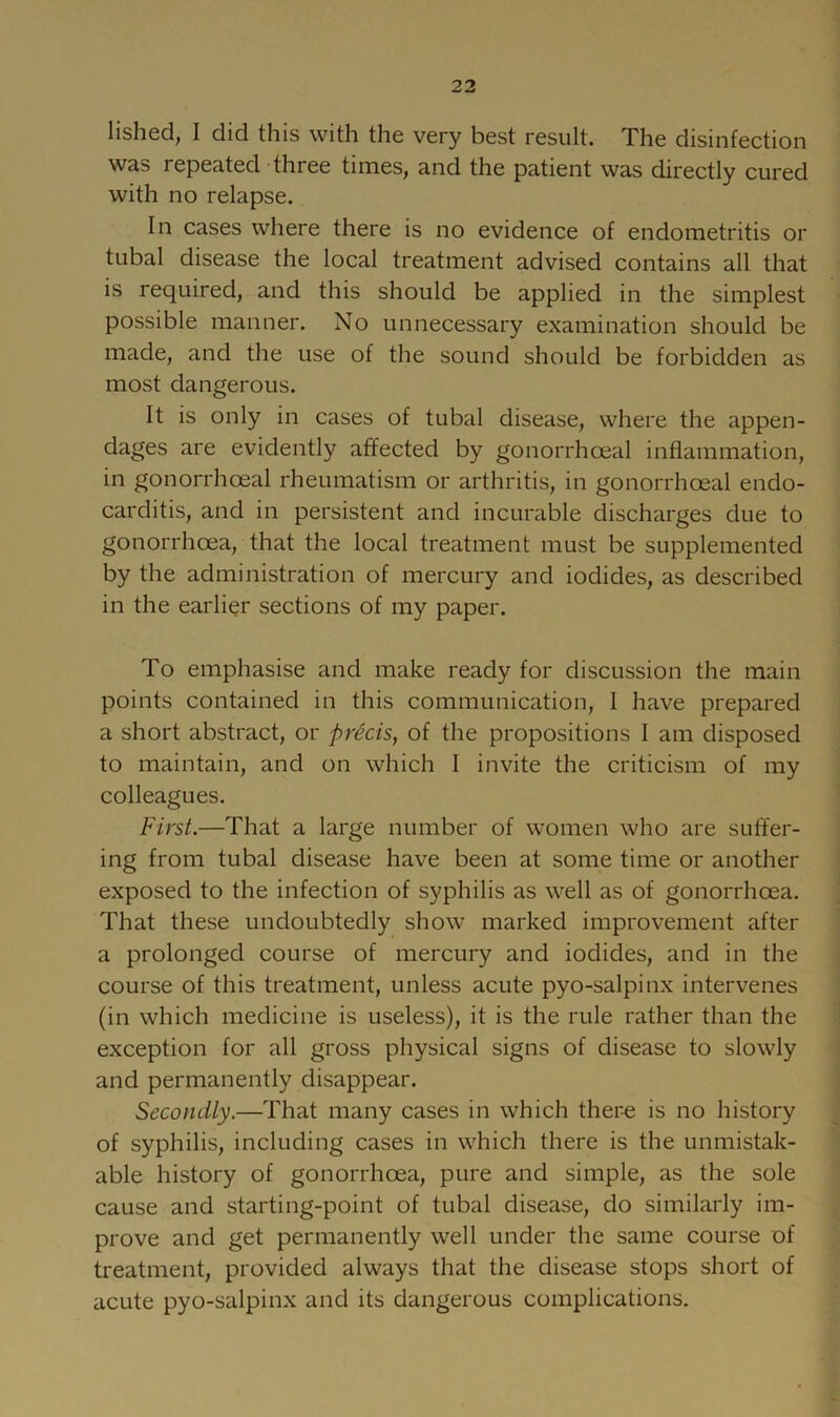 lished, I did this with the very best result. The disinfection was repeated three times, and the patient was directly cured with no relapse. In cases where there is no evidence of endometritis or tubal disease the local treatment advised contains all that is required, and this should be applied in the simplest possible manner. No unnecessary examination should be made, and the use of the sound should be forbidden as most dangerous. It is only in cases of tubal disease, where the appen- dages are evidently affected by gonorrhoeal inflammation, in gonorrhoeal rheumatism or arthritis, in gonorrhoeal endo- carditis, and in persistent and incurable discharges due to gonorrhoea, that the local treatment must be supplemented by the administration of mercury and iodides, as described in the earlier sections of my paper. To emphasise and make ready for discussion the main points contained in this communication, I have prepared a short abstract, or precis, of the propositions I am disposed to maintain, and on which I invite the criticism of my colleagues. First.—That a large number of women who are suffer- ing from tubal disease have been at some time or another exposed to the infection of syphilis as well as of gonorrhoea. That these undoubtedly show marked improvement after a prolonged course of mercury and iodides, and in the course of this treatment, unless acute pyo-salpinx intervenes (in which medicine is useless), it is the rule rather than the exception for all gross physical signs of disease to slowly and permanently disappear. Secondly.—That many cases in which ther-e is no history of syphilis, including cases in which there is the unmistak- able history of gonorrhoea, pure and simple, as the sole cause and starting-point of tubal disease, do similarly im- prove and get permanently well under the same course of treatment, provided always that the disease stops short of acute pyo-salpinx and its dangerous complications.