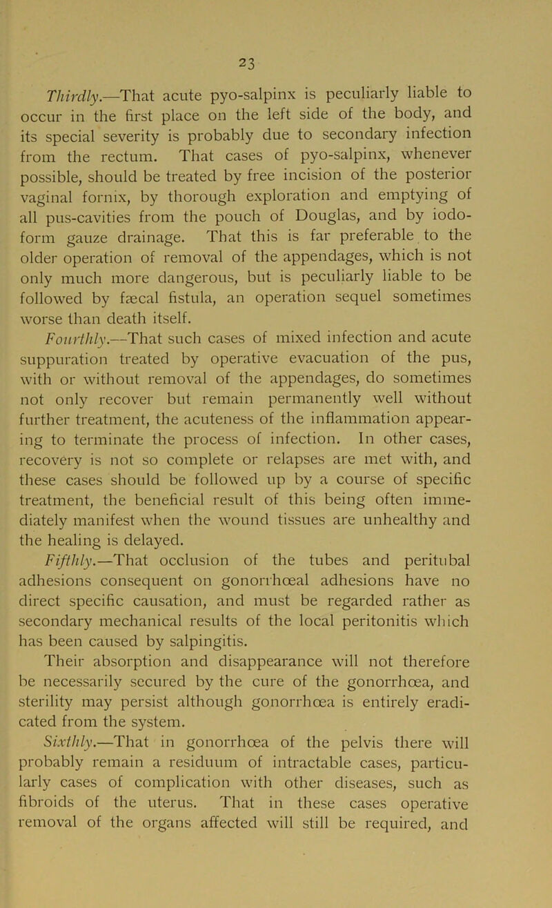 Thirdly.—That acute pyo-salpinx is peculiarly liable to occur in the first place on the left side of the body, and its special severity is probably due to secondary infection from the rectum. That cases of pyo-salpinx, whenever possible, should be treated by free incision of the posterior vaginal fornix, by thorough exploration and emptying of all pus-cavities from the pouch of Douglas, and by iodo- form gauze drainage. That this is far preferable to the older operation of removal of the appendages, which is not only much more dangerous, but is peculiarly liable to be followed by faecal fistula, an operation sequel sometimes worse than death itself. Fourthly.—That such cases of mixed infection and acute suppuration treated by operative evacuation of the pus, with or without removal of the appendages, do sometimes not only recover but remain permanently well without further treatment, the acuteness of the inflammation appear- ing to terminate the process of infection. In other cases, recovery is not so complete or relapses are met with, and these cases should be followed up by a course of specific treatment, the beneficial result of this being often imme- diately manifest when the wound tissues are unhealthy and the healing is delayed. Fifthly.—That occlusion of the tubes and peritubal adhesions consequent on gonorrhoeal adhesions have no direct specific causation, and must be regarded rather as secondary mechanical results of the local peritonitis which has been caused by salpingitis. Their absorption and disappearance will not therefore be necessarily secured by the cure of the gonorrhoea, and sterility may persist although gonorrhoea is entirely eradi- cated from the system. Sixthly.—That in gonorrhoea of the pelvis there will probably remain a residuum of intractable cases, particu- larly cases of complication with other diseases, such as fibroids of the uterus. That in these cases operative removal of the organs affected will still be required, and