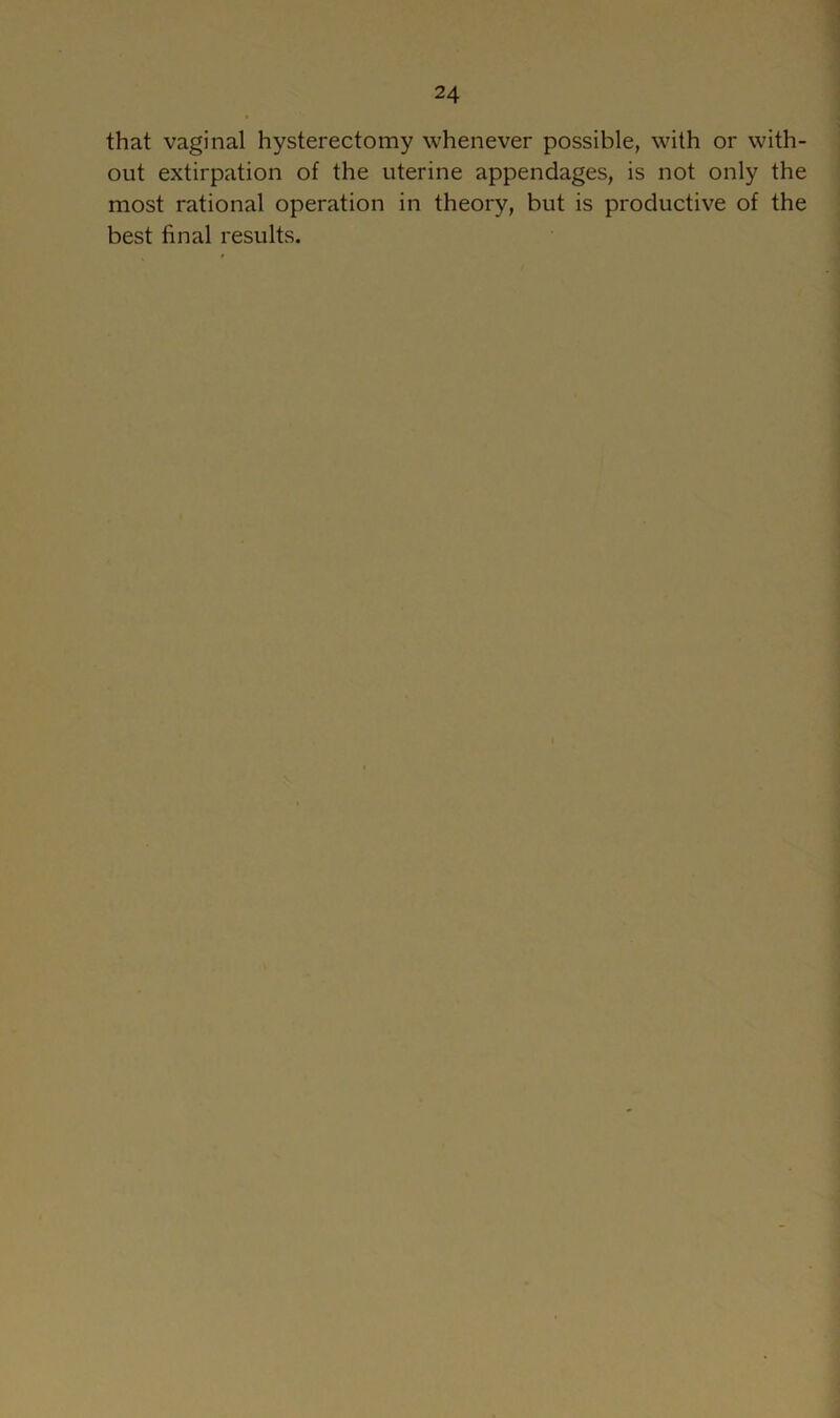 that vaginal hysterectomy whenever possible, with or with- out extirpation of the uterine appendages, is not only the most rational operation in theory, but is productive of the best final results.